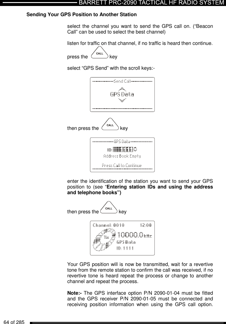   64 of 285          Sending Your GPS Position to Another Station  select the channel you want to  send the GPS call on.  (“Beacon Call” can be used to select the best channel)  listen for traffic on that channel, if no traffic is heard then continue.  press the    key  select “GPS Send” with the scroll keys:-      then press the    key      enter the identification of the station you want to send your GPS position  to (see  “Entering station  IDs  and using  the  address and telephone books”)  then press the   key       Your GPS position will is now be transmitted, wait for a revertive tone from the remote station to confirm the call was received, if no revertive tone is heard repeat the process or change to another channel and repeat the process.  Note:- The GPS interface option P/N 2090-01-04 must be fitted and  the  GPS  receiver  P/N  2090-01-05  must  be  connected  and receiving  position  information  when  using  the  GPS  call  option.