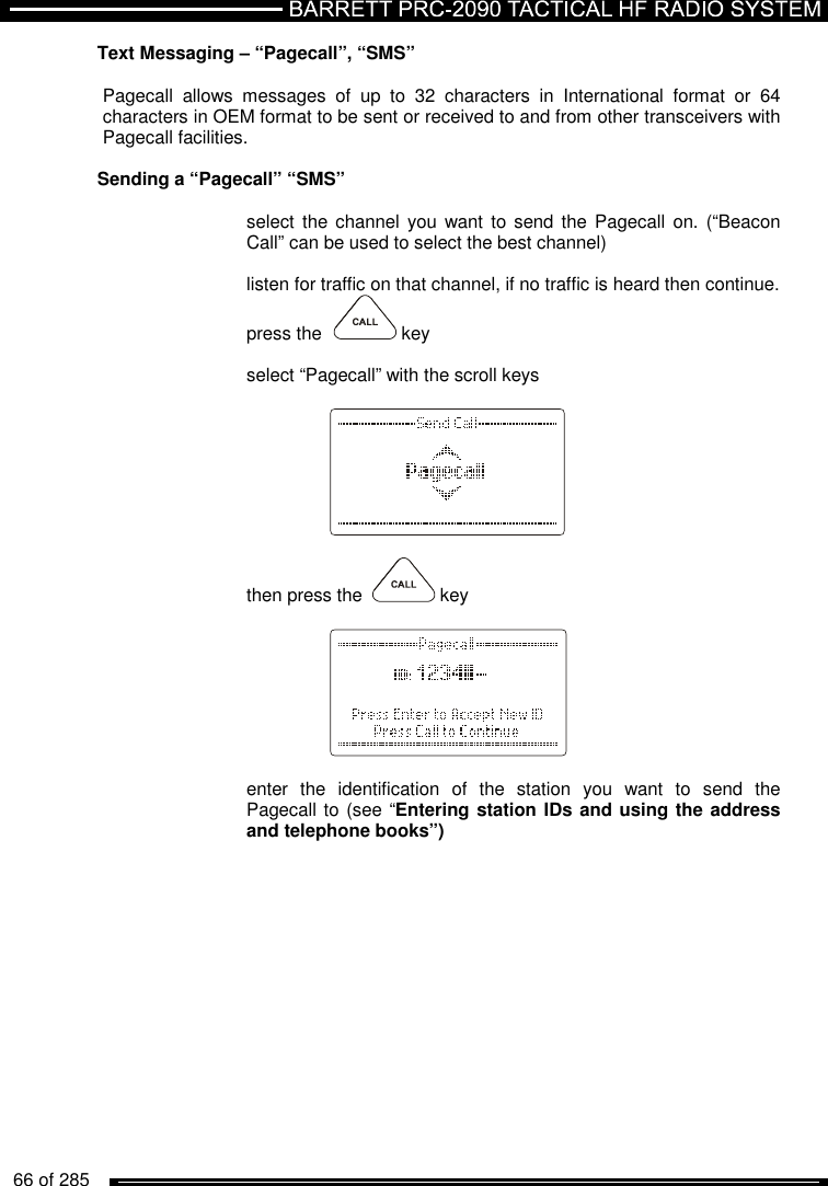   66 of 285          Text Messaging – “Pagecall”, “SMS”  Pagecall  allows  messages  of  up  to  32  characters  in  International  format  or  64 characters in OEM format to be sent or received to and from other transceivers with Pagecall facilities.  Sending a “Pagecall” “SMS”  select the channel you  want  to send  the Pagecall  on. (“Beacon Call” can be used to select the best channel)  listen for traffic on that channel, if no traffic is heard then continue.  press the    key  select “Pagecall” with the scroll keys      then press the    key      enter  the  identification  of  the  station  you  want  to  send  the Pagecall to (see “Entering station IDs and using the address and telephone books”)  