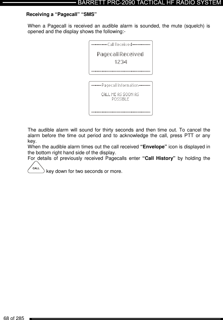   68 of 285          Receiving a “Pagecall” “SMS”  When a  Pagecall is received an audible alarm is sounded, the mute  (squelch) is opened and the display shows the following:-          The audible alarm  will sound for thirty seconds and then time  out. To  cancel the alarm before the time  out  period and  to acknowledge  the call,  press PTT or  any key. When the audible alarm times out the call received “Envelope” icon is displayed in the bottom right hand side of the display. For  details  of  previously  received  Pagecalls  enter “Call  History”  by  holding  the   key down for two seconds or more.  