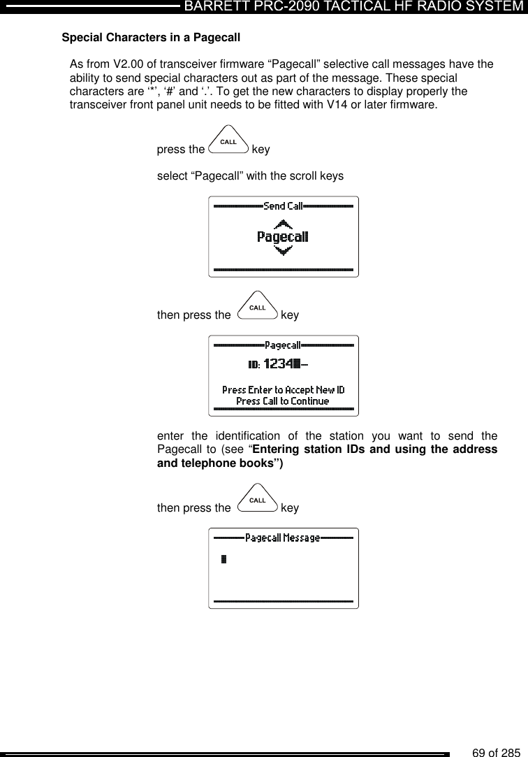          69 of 285               Special Characters in a Pagecall  As from V2.00 of transceiver firmware “Pagecall” selective call messages have the ability to send special characters out as part of the message. These special characters are ‘*’, ‘#’ and ‘.’. To get the new characters to display properly the transceiver front panel unit needs to be fitted with V14 or later firmware.  press the   key  select “Pagecall” with the scroll keys    then press the    key    enter  the  identification  of  the  station  you  want  to  send  the Pagecall to (see “Entering station IDs and using the address and telephone books”)  then press the    key    