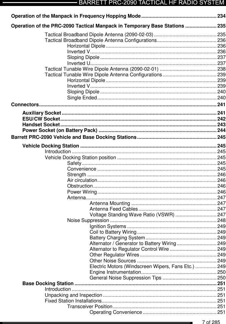          7 of 285                Operation of the Manpack in Frequency Hopping Mode ..................................................... 234 Operation of the PRC-2090 Tactical Manpack in Temporary Base Stations ...................... 235 Tactical Broadband Dipole Antenna (2090-02-03) ............................................ 235 Tactical Broadband Dipole Antenna Configurations .......................................... 236 Horizontal Dipole .............................................................................. 236 Inverted V ......................................................................................... 236 Sloping Dipole .................................................................................. 237 Inverted U......................................................................................... 237 Tactical Tunable Wire Dipole Antenna (2090-02-01) ........................................ 238 Tactical Tunable Wire Dipole Antenna Configurations ...................................... 239 Horizontal Dipole .............................................................................. 239 Inverted V ......................................................................................... 239 Sloping Dipole .................................................................................. 240 Single Ended .................................................................................... 240 Connectors ............................................................................................................................. 241 Auxiliary Socket ............................................................................................................. 241 ESU/CW Socket .............................................................................................................. 242 Handset Socket .............................................................................................................. 243 Power Socket (on Battery Pack) ................................................................................... 244 Barrett PRC-2090 Vehicle and Base Docking Stations ........................................................ 245 Vehicle Docking Station ................................................................................................ 245 Introduction ...................................................................................................... 245 Vehicle Docking Station position ...................................................................... 245 Safety ............................................................................................... 245 Convenience .................................................................................... 245 Strength ........................................................................................... 246 Air circulation .................................................................................... 246 Obstruction ....................................................................................... 246 Power Wiring .................................................................................... 246 Antenna ............................................................................................ 247 Antenna Mounting ............................................................ 247 Antenna Feed Cables ....................................................... 247 Voltage Standing Wave Ratio (VSWR) ............................. 247 Noise Suppression ........................................................................... 248 Ignition Systems ............................................................... 249 Coil to Battery Wiring ........................................................ 249 Battery Charging System .................................................. 249 Alternator / Generator to Battery Wiring ............................ 249 Alternator to Regulator Control Wire ................................. 249 Other Regulator Wires ...................................................... 249 Other Noise Sources ........................................................ 249 Electric Motors (Windscreen Wipers, Fans Etc.) ............... 249 Engine Instrumentation ..................................................... 250 General Noise Suppression Tips ...................................... 250 Base Docking Station .................................................................................................... 251 Introduction ...................................................................................................... 251 Unpacking and Inspection ................................................................................ 251 Fixed Station Installations................................................................................. 251 Transceiver Position ......................................................................... 251 Operating Convenience .................................................... 251 