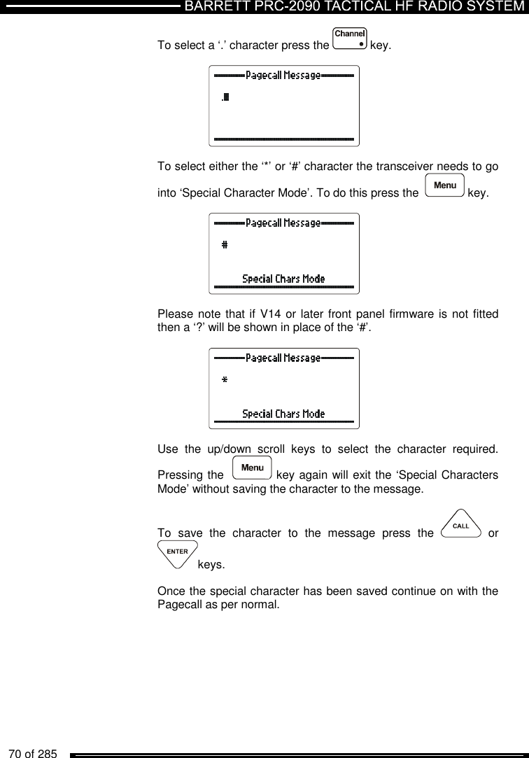   70 of 285          To select a ‘.’ character press the   key.    To select either the ‘*’ or ‘#’ character the transceiver needs to go into ‘Special Character Mode’. To do this press the    key.     Please note that if V14 or later front panel firmware is not fitted then a ‘?’ will be shown in place of the ‘#’.    Use  the  up/down  scroll  keys  to  select  the  character  required. Pressing the    key again will exit the ‘Special Characters Mode’ without saving the character to the message.  To  save  the  character  to  the  message  press  the    or keys.  Once the special character has been saved continue on with the Pagecall as per normal.  