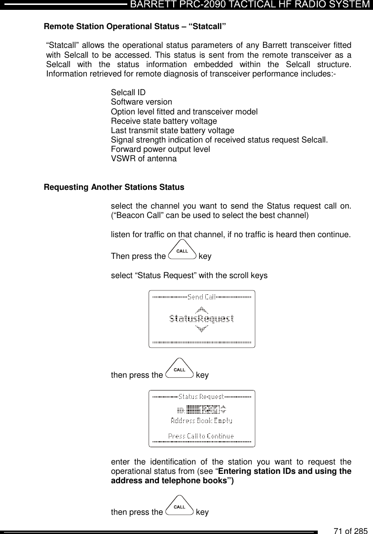          71 of 285               Remote Station Operational Status – “Statcall”   “Statcall” allows the operational status parameters of any Barrett transceiver fitted with Selcall to be  accessed. This status is sent from the remote transceiver as  a Selcall  with  the  status  information  embedded  within  the  Selcall  structure. Information retrieved for remote diagnosis of transceiver performance includes:-  Selcall ID Software version Option level fitted and transceiver model Receive state battery voltage Last transmit state battery voltage Signal strength indication of received status request Selcall. Forward power output level VSWR of antenna   Requesting Another Stations Status  select the channel you want to  send the Status request call on. (“Beacon Call” can be used to select the best channel)  listen for traffic on that channel, if no traffic is heard then continue.  Then press the   key  select “Status Request” with the scroll keys      then press the   key      enter  the  identification  of  the  station  you  want  to  request  the operational status from (see “Entering station IDs and using the address and telephone books”)  then press the   key  