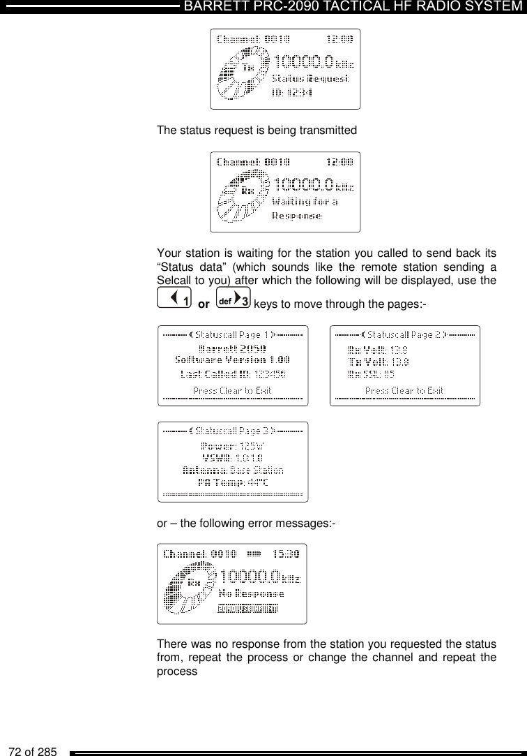   72 of 285              The status request is being transmitted       Your station is waiting for the station you called to send back its “Status  data”  (which  sounds  like  the  remote  station  sending  a Selcall to you) after which the following will be displayed, use the    or    keys to move through the pages:-             or – the following error messages:-    There was no response from the station you requested the status from, repeat  the process or  change  the channel and  repeat the process 