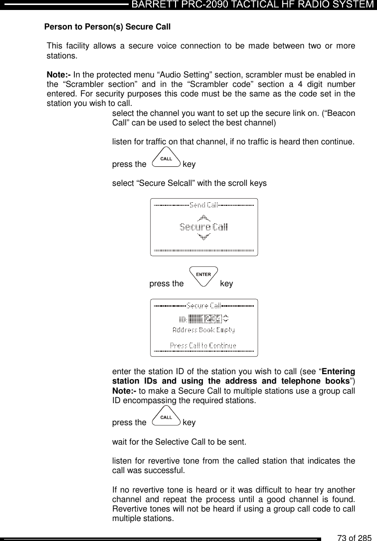          73 of 285               Person to Person(s) Secure Call  This  facility  allows  a  secure  voice  connection  to  be  made  between  two or  more stations.   Note:- In the protected menu “Audio Setting” section, scrambler must be enabled in the  “Scrambler  section”  and  in  the  “Scrambler  code”  section  a  4  digit  number entered. For security purposes this code must be the same as the code set in the station you wish to call. select the channel you want to set up the secure link on. (“Beacon Call” can be used to select the best channel)  listen for traffic on that channel, if no traffic is heard then continue.  press the    key  select “Secure Selcall” with the scroll keys        press the    key       enter the station ID of the station you wish to call (see “Entering station  IDs  and  using  the  address  and  telephone  books”) Note:- to make a Secure Call to multiple stations use a group call ID encompassing the required stations. press the    key  wait for the Selective Call to be sent.  listen for revertive tone from the called station that indicates the call was successful.  If no revertive tone is heard or it was difficult to hear try another channel  and  repeat  the  process  until  a  good  channel  is  found. Revertive tones will not be heard if using a group call code to call multiple stations. 