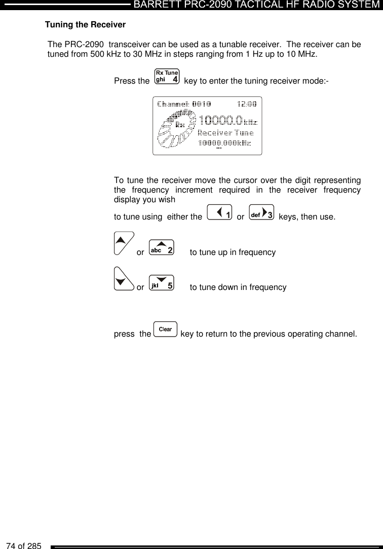   74 of 285          Tuning the Receiver  The PRC-2090  transceiver can be used as a tunable receiver.  The receiver can be tuned from 500 kHz to 30 MHz in steps ranging from 1 Hz up to 10 MHz.  Press the     key to enter the tuning receiver mode:-       To tune the receiver move the cursor over the digit representing the  frequency  increment  required  in  the  receiver  frequency display you wish to tune using  either the     or     keys, then use.   or       to tune up in frequency   or      to tune down in frequency        press  the   key to return to the previous operating channel. 