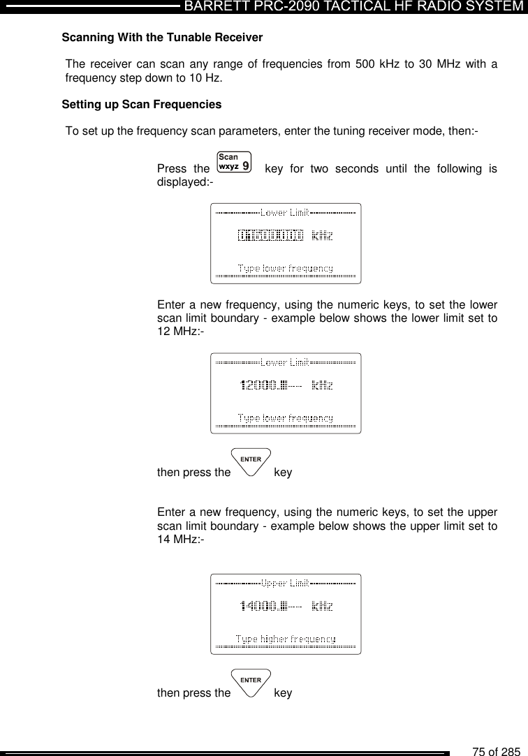          75 of 285               Scanning With the Tunable Receiver   The receiver can scan any range of frequencies from 500 kHz to 30  MHz with a frequency step down to 10 Hz.  Setting up Scan Frequencies  To set up the frequency scan parameters, enter the tuning receiver mode, then:-   Press  the      key  for  two  seconds  until  the  following  is displayed:-      Enter a new frequency, using the numeric keys, to set the lower scan limit boundary - example below shows the lower limit set to 12 MHz:-      then press the  key   Enter a new frequency, using the numeric keys, to set the upper scan limit boundary - example below shows the upper limit set to 14 MHz:-       then press the  key  
