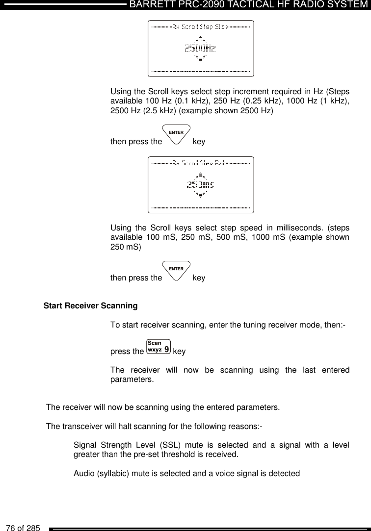   76 of 285             Using the Scroll keys select step increment required in Hz (Steps available 100 Hz (0.1 kHz), 250 Hz (0.25 kHz), 1000 Hz (1 kHz), 2500 Hz (2.5 kHz) (example shown 2500 Hz)  then press the  key      Using  the  Scroll  keys  select  step  speed  in  milliseconds.  (steps available 100 mS,  250 mS, 500 mS, 1000 mS  (example shown 250 mS)  then press the  key   Start Receiver Scanning  To start receiver scanning, enter the tuning receiver mode, then:-   press the   key    The  receiver  will  now  be  scanning  using  the  last  entered parameters.   The receiver will now be scanning using the entered parameters.  The transceiver will halt scanning for the following reasons:-    Signal  Strength  Level  (SSL)  mute  is  selected  and  a  signal  with  a  level   greater than the pre-set threshold is received.    Audio (syllabic) mute is selected and a voice signal is detected 