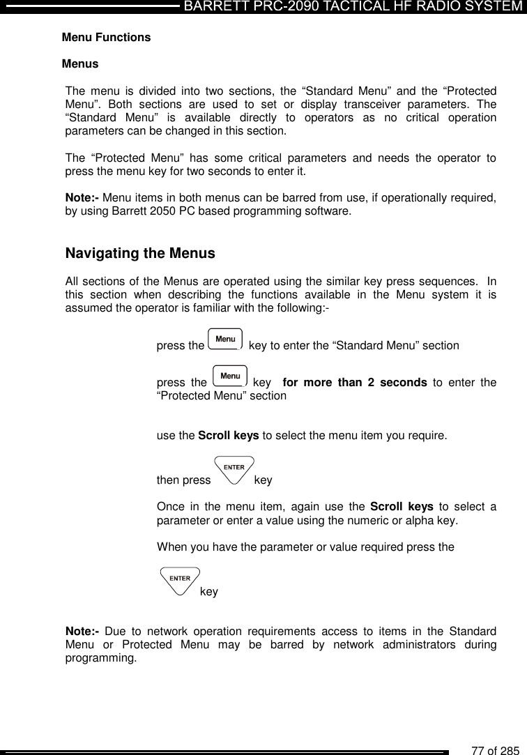          77 of 285               Menu Functions  Menus   The  menu  is  divided  into  two  sections,  the  “Standard  Menu”  and  the  “Protected Menu”.  Both  sections  are  used  to  set  or  display  transceiver  parameters.  The “Standard  Menu”  is  available  directly  to  operators  as  no  critical  operation parameters can be changed in this section.   The  “Protected  Menu”  has  some  critical  parameters  and  needs  the  operator  to press the menu key for two seconds to enter it.   Note:- Menu items in both menus can be barred from use, if operationally required, by using Barrett 2050 PC based programming software.   Navigating the Menus  All sections of the Menus are operated using the similar key press sequences.  In this  section  when  describing  the  functions  available  in  the  Menu  system  it  is assumed the operator is familiar with the following:-  press the    key to enter the “Standard Menu” section  press  the    key    for  more  than  2  seconds  to  enter  the “Protected Menu” section   use the Scroll keys to select the menu item you require.  then press  key  Once  in  the  menu  item,  again  use  the  Scroll  keys  to  select  a parameter or enter a value using the numeric or alpha key.   When you have the parameter or value required press the    key   Note:-  Due  to  network  operation  requirements  access  to  items  in  the  Standard Menu  or  Protected  Menu  may  be  barred  by  network  administrators  during programming. 