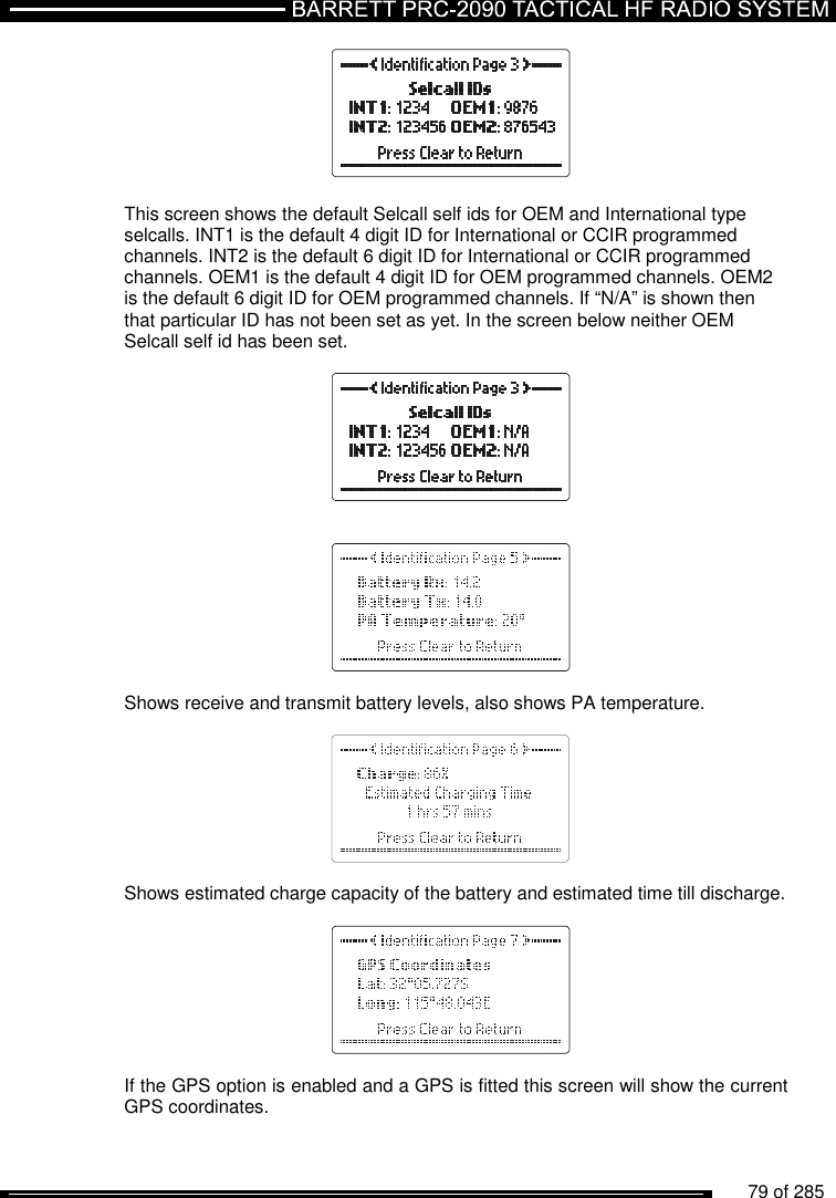          79 of 285                 This screen shows the default Selcall self ids for OEM and International type selcalls. INT1 is the default 4 digit ID for International or CCIR programmed channels. INT2 is the default 6 digit ID for International or CCIR programmed channels. OEM1 is the default 4 digit ID for OEM programmed channels. OEM2 is the default 6 digit ID for OEM programmed channels. If “N/A” is shown then that particular ID has not been set as yet. In the screen below neither OEM Selcall self id has been set.         Shows receive and transmit battery levels, also shows PA temperature.      Shows estimated charge capacity of the battery and estimated time till discharge.       If the GPS option is enabled and a GPS is fitted this screen will show the current GPS coordinates.  