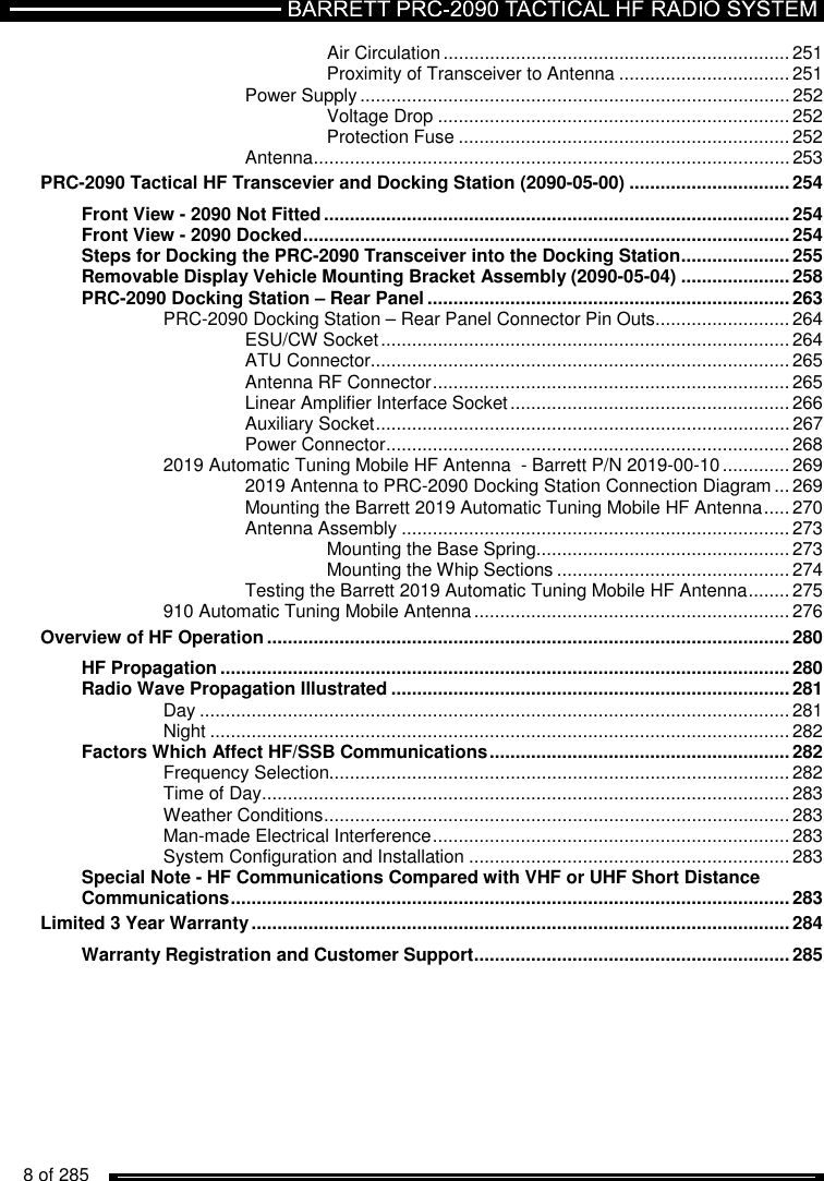   8 of 285          Air Circulation ................................................................... 251 Proximity of Transceiver to Antenna ................................. 251 Power Supply ................................................................................... 252 Voltage Drop .................................................................... 252 Protection Fuse ................................................................ 252 Antenna ............................................................................................ 253 PRC-2090 Tactical HF Transcevier and Docking Station (2090-05-00) ............................... 254 Front View - 2090 Not Fitted .......................................................................................... 254 Front View - 2090 Docked .............................................................................................. 254 Steps for Docking the PRC-2090 Transceiver into the Docking Station ..................... 255 Removable Display Vehicle Mounting Bracket Assembly (2090-05-04) ..................... 258 PRC-2090 Docking Station – Rear Panel ...................................................................... 263 PRC-2090 Docking Station – Rear Panel Connector Pin Outs .......................... 264 ESU/CW Socket ............................................................................... 264 ATU Connector ................................................................................. 265 Antenna RF Connector ..................................................................... 265 Linear Amplifier Interface Socket ...................................................... 266 Auxiliary Socket ................................................................................ 267 Power Connector .............................................................................. 268 2019 Automatic Tuning Mobile HF Antenna  - Barrett P/N 2019-00-10 ............. 269 2019 Antenna to PRC-2090 Docking Station Connection Diagram ... 269 Mounting the Barrett 2019 Automatic Tuning Mobile HF Antenna ..... 270 Antenna Assembly ........................................................................... 273 Mounting the Base Spring ................................................. 273 Mounting the Whip Sections ............................................. 274 Testing the Barrett 2019 Automatic Tuning Mobile HF Antenna ........ 275 910 Automatic Tuning Mobile Antenna ............................................................. 276 Overview of HF Operation ..................................................................................................... 280 HF Propagation .............................................................................................................. 280 Radio Wave Propagation Illustrated ............................................................................. 281 Day .................................................................................................................. 281 Night ................................................................................................................ 282 Factors Which Affect HF/SSB Communications .......................................................... 282 Frequency Selection......................................................................................... 282 Time of Day ...................................................................................................... 283 Weather Conditions .......................................................................................... 283 Man-made Electrical Interference ..................................................................... 283 System Configuration and Installation .............................................................. 283 Special Note - HF Communications Compared with VHF or UHF Short Distance Communications ............................................................................................................ 283 Limited 3 Year Warranty ........................................................................................................ 284 Warranty Registration and Customer Support ............................................................. 285 