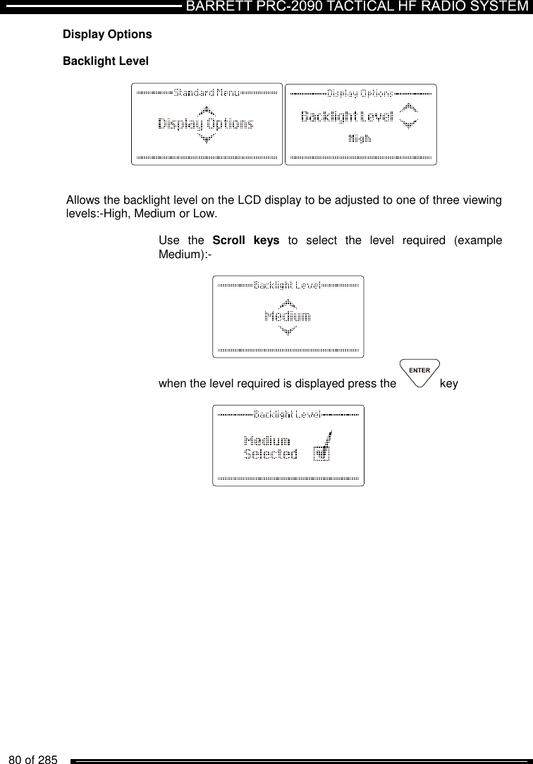   80 of 285          Display Options  Backlight Level     Allows the backlight level on the LCD display to be adjusted to one of three viewing levels:-High, Medium or Low.  Use  the  Scroll  keys  to  select  the  level  required  (example Medium):-     when the level required is displayed press the  key      