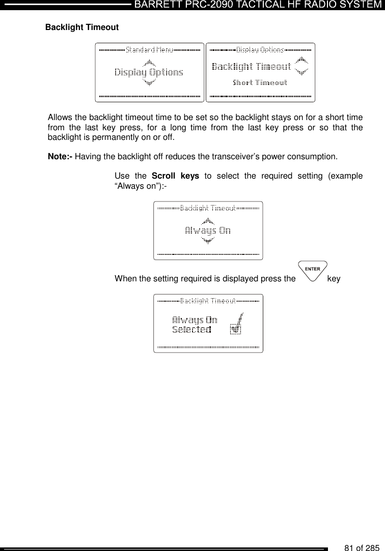          81 of 285               Backlight Timeout    Allows the backlight timeout time to be set so the backlight stays on for a short time from  the  last  key  press,  for  a  long  time  from  the  last  key  press  or  so  that  the backlight is permanently on or off.   Note:- Having the backlight off reduces the transceiver’s power consumption.  Use  the  Scroll  keys  to  select  the  required  setting  (example “Always on”):-     When the setting required is displayed press the  key       
