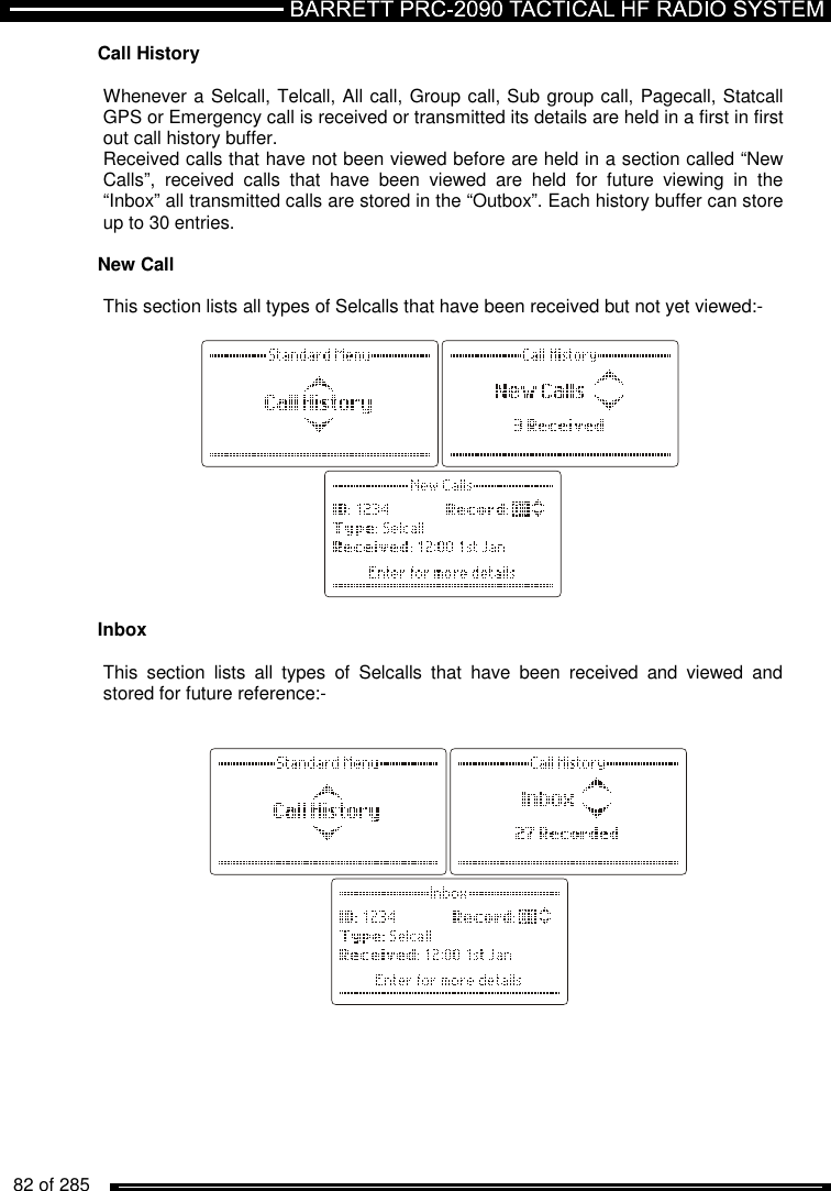   82 of 285          Call History  Whenever a Selcall, Telcall, All call, Group call, Sub group call, Pagecall, Statcall  GPS or Emergency call is received or transmitted its details are held in a first in first out call history buffer.  Received calls that have not been viewed before are held in a section called “New Calls”,  received  calls  that  have  been  viewed  are  held  for  future  viewing  in  the “Inbox” all transmitted calls are stored in the “Outbox”. Each history buffer can store up to 30 entries.  New Call  This section lists all types of Selcalls that have been received but not yet viewed:-     Inbox  This  section  lists  all  types  of  Selcalls  that  have  been  received  and  viewed  and stored for future reference:-            