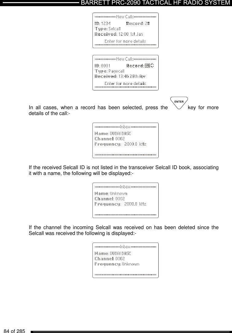   84 of 285                          In  all  cases,  when  a  record  has  been  selected,  press  the  key  for  more details of the call:-          If the received Selcall ID is not listed in the transceiver Selcall ID book, associating it with a name, the following will be displayed:-          If  the  channel the  incoming  Selcall  was received  on  has been  deleted  since the Selcall was received the following is displayed:-             