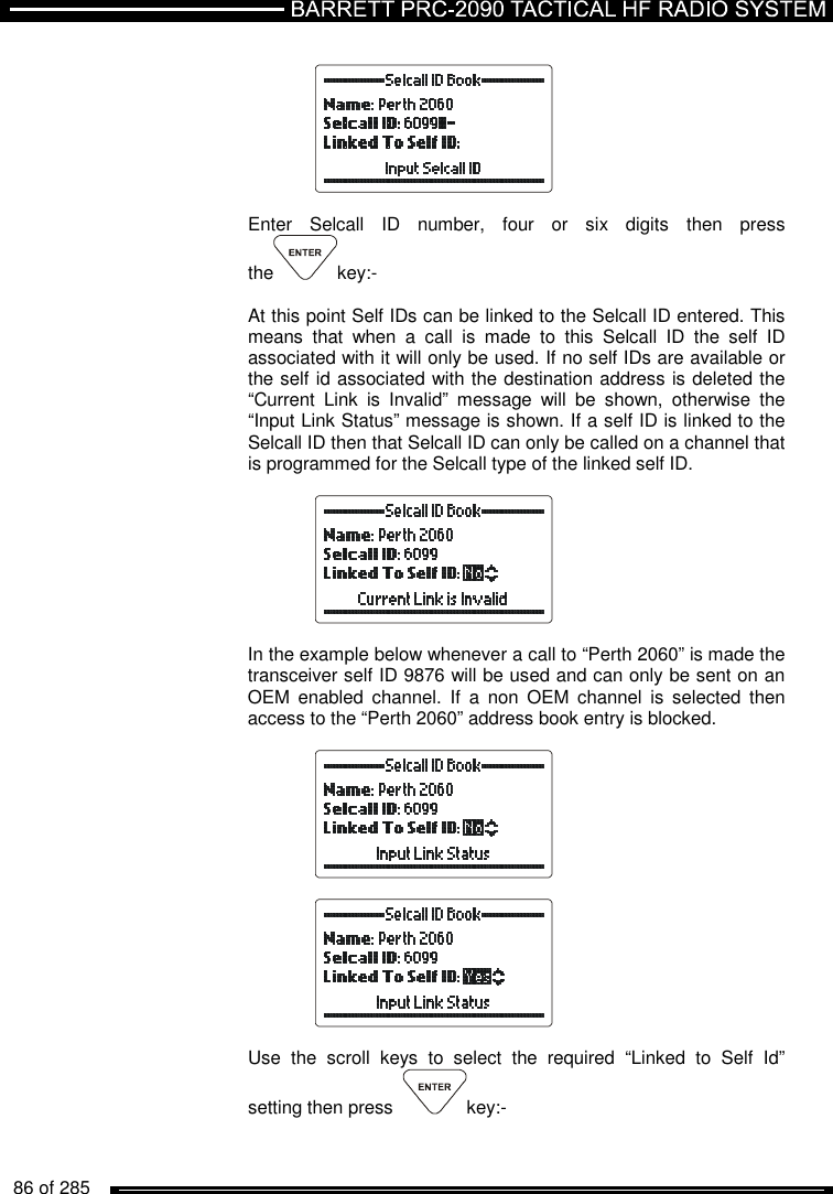   86 of 285             Enter  Selcall  ID  number,  four  or  six  digits  then  press  the key:-  At this point Self IDs can be linked to the Selcall ID entered. This means  that  when  a  call  is  made  to  this  Selcall  ID  the  self  ID associated with it will only be used. If no self IDs are available or the self id associated with the destination address is deleted the “Current  Link  is  Invalid”  message  will  be  shown,  otherwise  the “Input Link Status” message is shown. If a self ID is linked to the Selcall ID then that Selcall ID can only be called on a channel that is programmed for the Selcall type of the linked self ID.    In the example below whenever a call to “Perth 2060” is made the transceiver self ID 9876 will be used and can only be sent on an OEM  enabled  channel.  If  a  non  OEM  channel  is  selected  then access to the “Perth 2060” address book entry is blocked.      Use  the  scroll  keys  to  select  the  required  “Linked  to  Self  Id” setting then press   key:-  