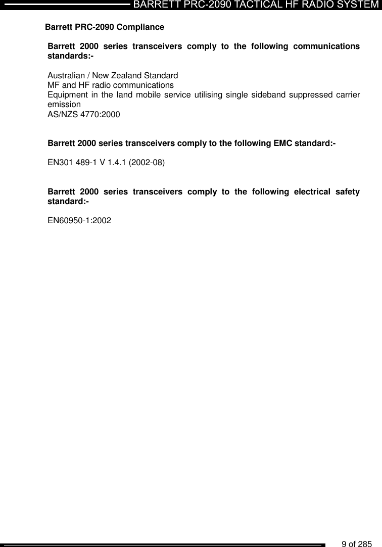          9 of 285                Barrett PRC-2090 Compliance  Barrett  2000  series  transceivers  comply  to  the  following  communications standards:-  Australian / New Zealand Standard MF and HF radio communications Equipment in the land mobile service utilising single sideband suppressed carrier emission  AS/NZS 4770:2000    Barrett 2000 series transceivers comply to the following EMC standard:-  EN301 489-1 V 1.4.1 (2002-08)     Barrett  2000  series  transceivers  comply  to  the  following  electrical  safety standard:-  EN60950-1:2002    