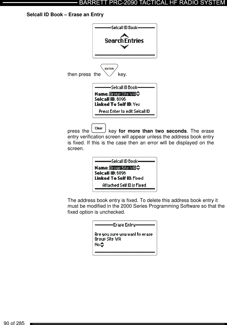   90 of 285          Selcall ID Book – Erase an Entry    then press  the key.    press  the    key  for  more  than  two  seconds.  The  erase entry verification screen will appear unless the address book entry is fixed. If this is the case then an error will be displayed on the screen.    The address book entry is fixed. To delete this address book entry it must be modified in the 2000 Series Programming Software so that the fixed option is unchecked.    