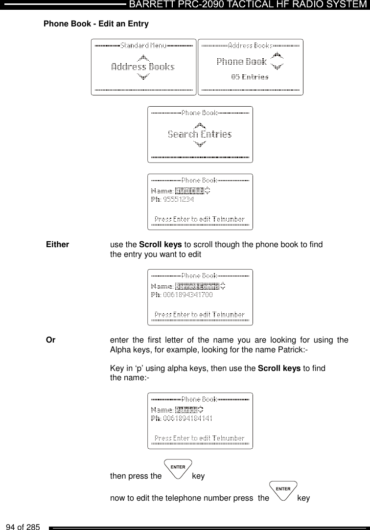   94 of 285          Phone Book - Edit an Entry                    Either    use the Scroll keys to scroll though the phone book to find      the entry you want to edit          Or     enter  the  first  letter  of  the  name  you  are  looking  for  using  the     Alpha keys, for example, looking for the name Patrick:-      Key in ‘p’ using alpha keys, then use the Scroll keys to find      the name:-        then press the  key now to edit the telephone number press  the key  