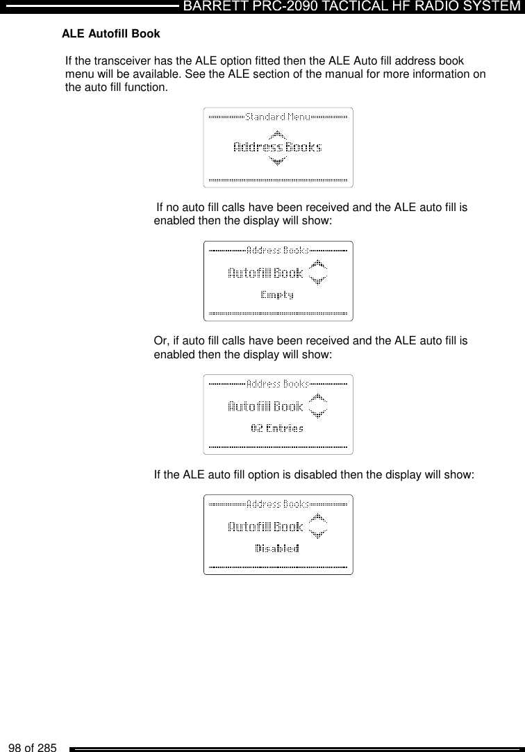   98 of 285          ALE Autofill Book  If the transceiver has the ALE option fitted then the ALE Auto fill address book menu will be available. See the ALE section of the manual for more information on the auto fill function.     If no auto fill calls have been received and the ALE auto fill is enabled then the display will show:    Or, if auto fill calls have been received and the ALE auto fill is enabled then the display will show:    If the ALE auto fill option is disabled then the display will show:   