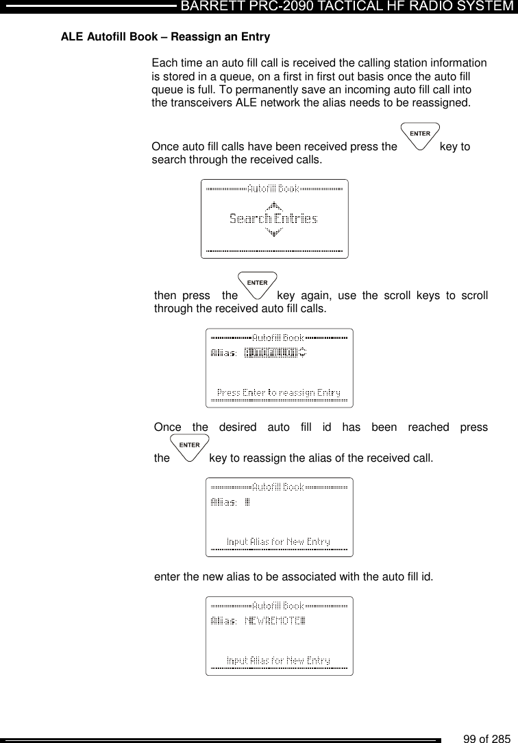          99 of 285               ALE Autofill Book – Reassign an Entry   Each time an auto fill call is received the calling station information is stored in a queue, on a first in first out basis once the auto fill queue is full. To permanently save an incoming auto fill call into the transceivers ALE network the alias needs to be reassigned.  Once auto fill calls have been received press the  key to search through the received calls.    then  press    the key  again,  use  the  scroll  keys  to  scroll through the received auto fill calls.          Once  the  desired  auto  fill  id  has  been  reached  press the key to reassign the alias of the received call.       enter the new alias to be associated with the auto fill id.      