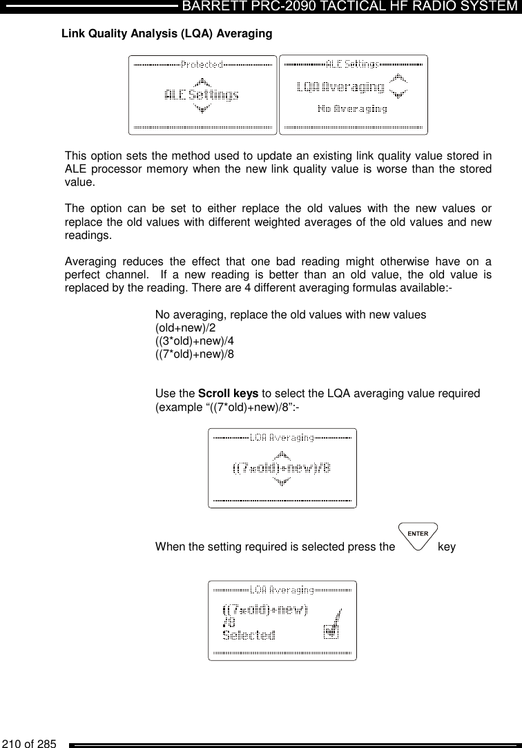   210 of 285          Link Quality Analysis (LQA) Averaging    This option sets the method used to update an existing link quality value stored in ALE processor memory when the new link quality value is worse than the stored value.  The  option  can  be  set  to  either  replace  the  old  values  with  the  new  values  or replace the old values with different weighted averages of the old values and new readings.  Averaging  reduces  the  effect  that  one  bad  reading  might  otherwise  have  on  a perfect  channel.    If  a  new  reading  is  better  than  an  old  value,  the  old  value  is replaced by the reading. There are 4 different averaging formulas available:-     No averaging, replace the old values with new values (old+new)/2 ((3*old)+new)/4 ((7*old)+new)/8    Use the Scroll keys to select the LQA averaging value required (example “((7*old)+new)/8”:-      When the setting required is selected press the  key        