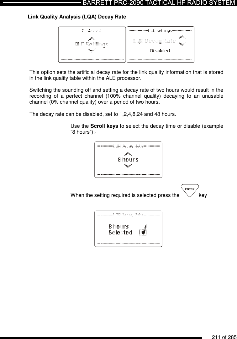         211 of 285               Link Quality Analysis (LQA) Decay Rate    This option sets the artificial decay rate for the link quality information that is stored in the link quality table within the ALE processor.  Switching the sounding off and setting a decay rate of two hours would result in the recording  of  a  perfect  channel  (100%  channel  quality)  decaying  to  an  unusable channel (0% channel quality) over a period of two hours.  The decay rate can be disabled, set to 1,2,4,8,24 and 48 hours.  Use the Scroll keys to select the decay time or disable (example “8 hours”):-      When the setting required is selected press the  key           