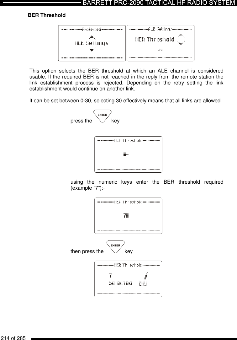   214 of 285          BER Threshold    This  option  selects  the  BER  threshold  at  which  an  ALE  channel  is  considered usable. If the required BER is not reached in the reply from the remote station the link  establishment  process  is  rejected.  Depending  on  the  retry  setting  the  link establishment would continue on another link.  It can be set between 0-30, selecting 30 effectively means that all links are allowed  press the  key        using  the  numeric  keys  enter  the  BER  threshold  required (example “7”):-       then press the   key          