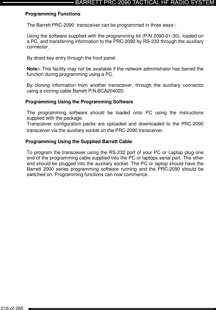   216 of 285          Programming Functions  The Barrett PRC-2090  transceiver can be programmed in three ways:-  Using the software supplied with the programming kit (P/N 2090-01-30), loaded on a PC, and transferring information to the PRC-2090 by RS-232 through the auxiliary connector.  By direct key entry through the front panel   Note:- This facility may not be available if the network administrator has barred the function during programming using a PC.  By  cloning  information  from  another  transceiver,  through  the  auxiliary  connector using a cloning cable Barrett P/N BCA204020.  Programming Using the Programming Software   The  programming  software  should  be  loaded  onto  PC  using  the  instructions supplied with the package. Transceiver configuration  packs  are  uploaded  and  downloaded  to  the  PRC-2090 transceiver via the auxiliary socket on the PRC-2090 transceiver.  Programming Using the Supplied Barrett Cable  To program the transceiver using the RS-232 port of your PC or Laptop plug one end of the programming cable supplied into the PC or laptops serial port. The other end should be plugged into the auxiliary socket. The PC or laptop should have the Barrett  2000 series  programming  software  running  and  the  PRC-2090 should  be switched on. Programming functions can now commence.    