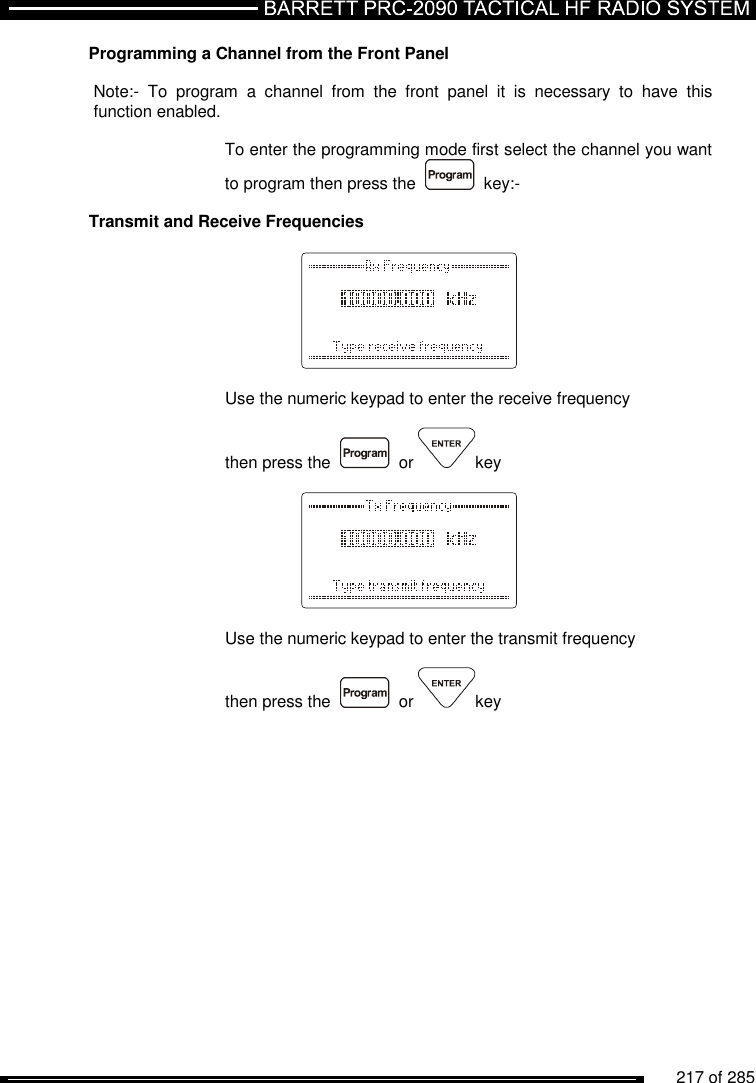          217 of 285               Programming a Channel from the Front Panel  Note:-  To  program  a  channel  from  the  front  panel  it  is  necessary  to  have  this function enabled.  To enter the programming mode first select the channel you want to program then press the     key:-  Transmit and Receive Frequencies      Use the numeric keypad to enter the receive frequency  then press the     or  key      Use the numeric keypad to enter the transmit frequency  then press the     or  key 