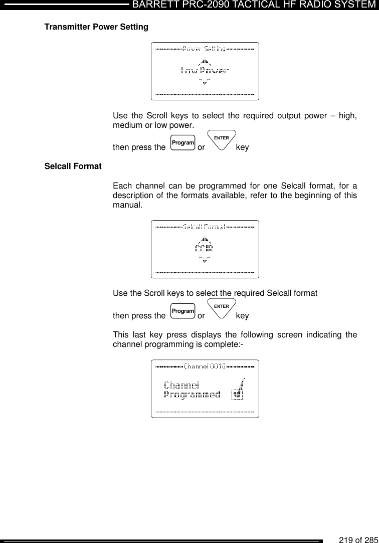          219 of 285               Transmitter Power Setting      Use the  Scroll keys  to  select  the required output  power –  high, medium or low power. then press the    or  key  Selcall Format  Each  channel  can  be  programmed  for  one  Selcall  format,  for  a description of the formats available, refer to the beginning of this manual.      Use the Scroll keys to select the required Selcall format  then press the    or  key  This  last  key  press  displays  the  following  screen  indicating  the channel programming is complete:-      