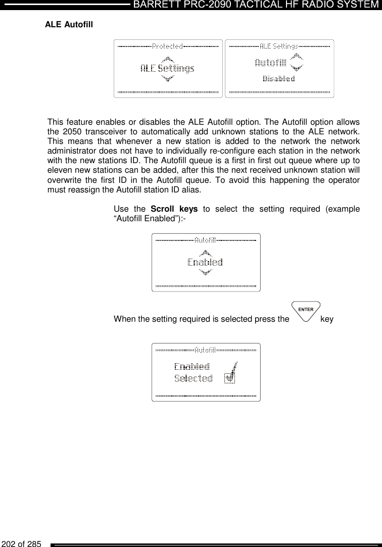   202 of 285          ALE Autofill           This feature enables or disables the ALE Autofill option. The Autofill option allows the  2050 transceiver  to  automatically  add  unknown  stations  to  the ALE network. This  means  that  whenever  a  new  station  is  added  to  the  network  the  network administrator does not have to individually re-configure each station in the network with the new stations ID. The Autofill queue is a first in first out queue where up to eleven new stations can be added, after this the next received unknown station will overwrite  the  first  ID in the Autofill queue.  To  avoid this  happening the operator must reassign the Autofill station ID alias.   Use  the  Scroll  keys  to  select  the  setting  required  (example “Autofill Enabled”):-      When the setting required is selected press the  key        