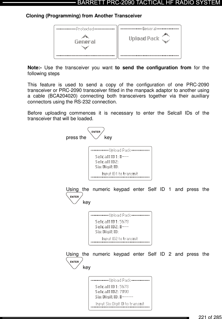          221 of 285               Cloning (Programming) from Another Transceiver     Note:-  Use  the  transceiver  you  want  to  send  the  configuration  from  for  the following steps  This  feature  is  used  to  send  a  copy  of  the  configuration  of  one  PRC-2090  transceiver or PRC-2090 transceiver fitted in the manpack adaptor to another using a  cable  (BCA204020)  connecting  both  transceivers  together  via  their  auxiliary connectors using the RS-232 connection.  Before  uploading  commences  it  is  necessary  to  enter  the  Selcall  IDs  of  the transceiver that will be loaded.  press the  key      Using  the  numeric  keypad  enter  Self  ID  1  and  press  the key       Using  the  numeric  keypad  enter  Self  ID  2  and  press  the key    