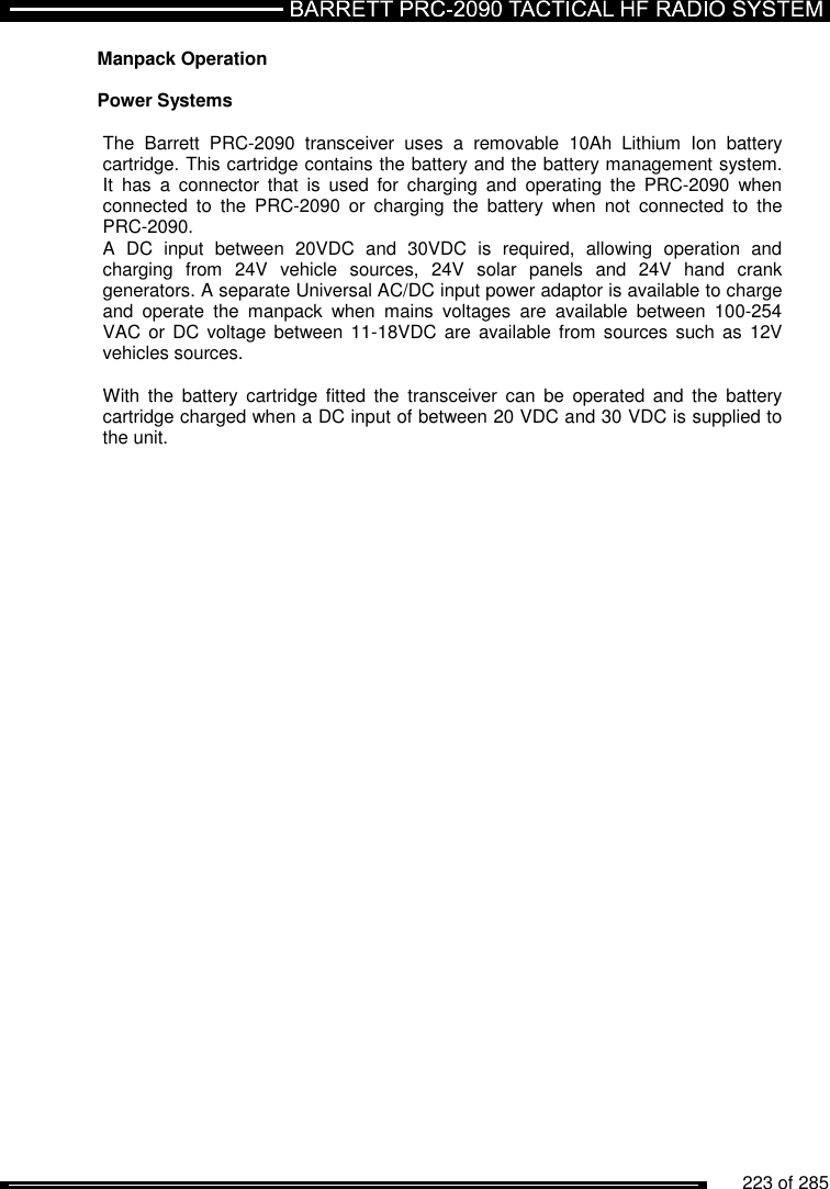          223 of 285               Manpack Operation  Power Systems   The  Barrett  PRC-2090  transceiver  uses  a  removable  10Ah  Lithium  Ion  battery cartridge. This cartridge contains the battery and the battery management system. It  has  a  connector  that  is  used  for  charging  and  operating  the  PRC-2090  when connected  to  the  PRC-2090  or  charging  the  battery  when  not  connected  to  the PRC-2090. A  DC  input  between  20VDC  and  30VDC  is  required,  allowing  operation  and charging  from  24V  vehicle  sources,  24V  solar  panels  and  24V  hand  crank generators. A separate Universal AC/DC input power adaptor is available to charge and  operate  the  manpack  when  mains  voltages  are  available  between  100-254 VAC  or  DC voltage between 11-18VDC are available from  sources  such  as  12V vehicles sources.   With  the  battery  cartridge  fitted  the  transceiver  can  be  operated  and  the  battery cartridge charged when a DC input of between 20 VDC and 30 VDC is supplied to the unit.   