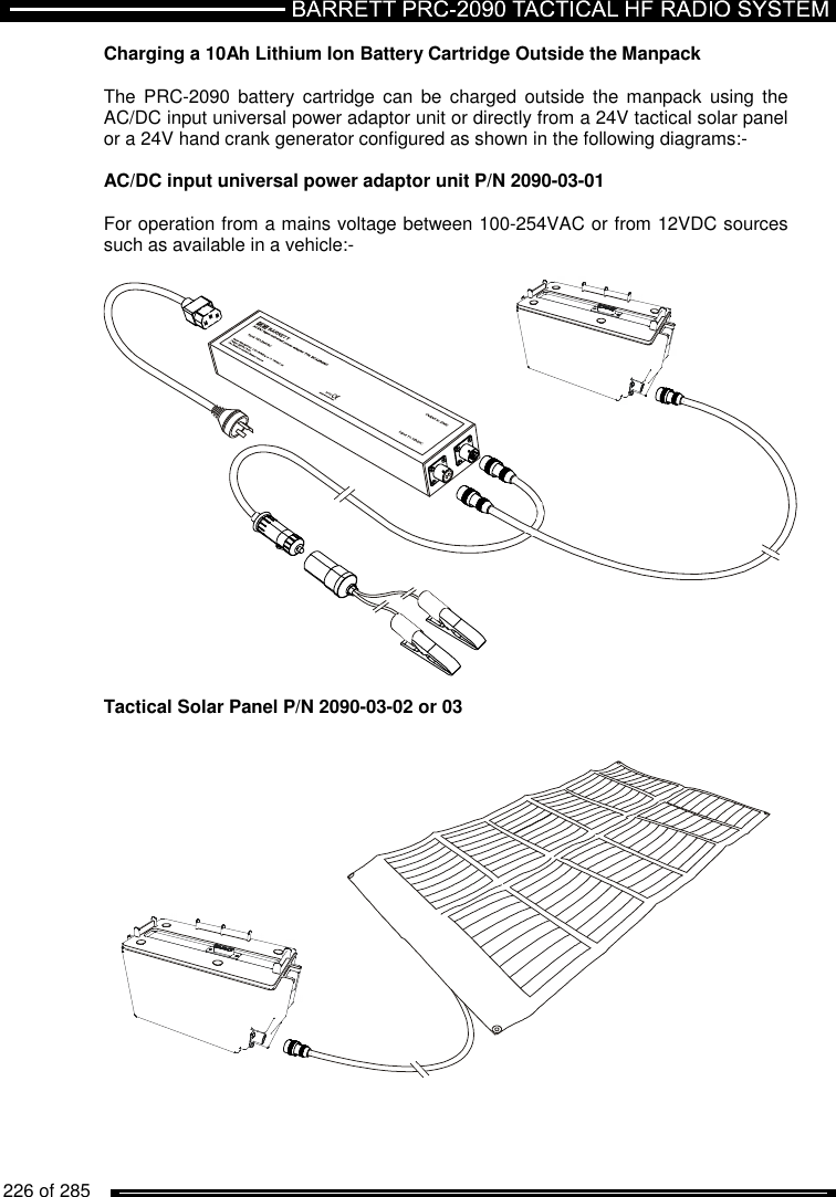   226 of 285          Charging a 10Ah Lithium Ion Battery Cartridge Outside the Manpack  The  PRC-2090  battery  cartridge  can  be  charged  outside  the manpack  using  the AC/DC input universal power adaptor unit or directly from a 24V tactical solar panel or a 24V hand crank generator configured as shown in the following diagrams:-  AC/DC input universal power adaptor unit P/N 2090-03-01  For operation from a mains voltage between 100-254VAC or from 12VDC sources such as available in a vehicle:-    Tactical Solar Panel P/N 2090-03-02 or 03    