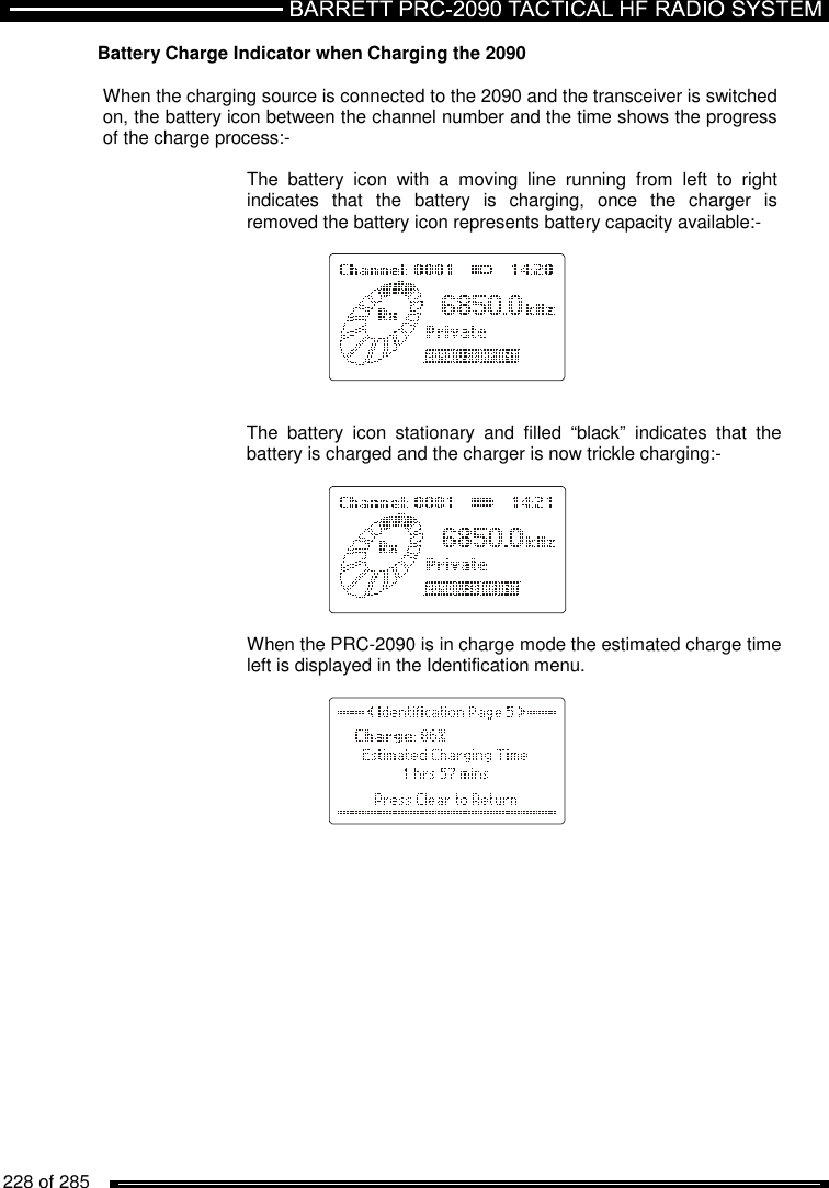   228 of 285          Battery Charge Indicator when Charging the 2090  When the charging source is connected to the 2090 and the transceiver is switched on, the battery icon between the channel number and the time shows the progress of the charge process:-  The  battery  icon  with  a  moving  line  running  from  left  to  right indicates  that  the  battery  is  charging,  once  the  charger  is removed the battery icon represents battery capacity available:-        The  battery  icon  stationary  and  filled  “black”  indicates  that  the battery is charged and the charger is now trickle charging:-          When the PRC-2090 is in charge mode the estimated charge time left is displayed in the Identification menu.          