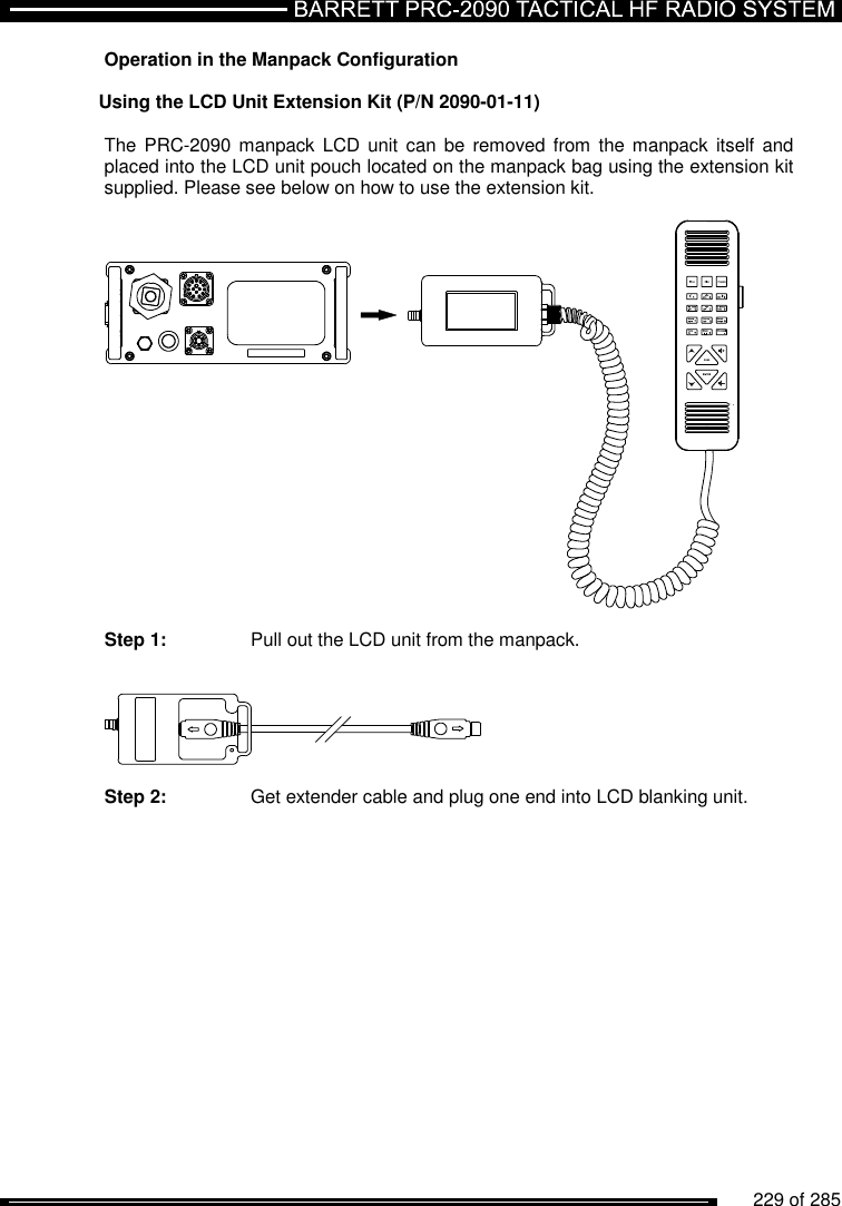          229 of 285               Operation in the Manpack Configuration  Using the LCD Unit Extension Kit (P/N 2090-01-11)  The PRC-2090 manpack  LCD  unit  can  be removed  from  the manpack  itself and placed into the LCD unit pouch located on the manpack bag using the extension kit supplied. Please see below on how to use the extension kit.    Step 1:   Pull out the LCD unit from the manpack.     Step 2:   Get extender cable and plug one end into LCD blanking unit. 