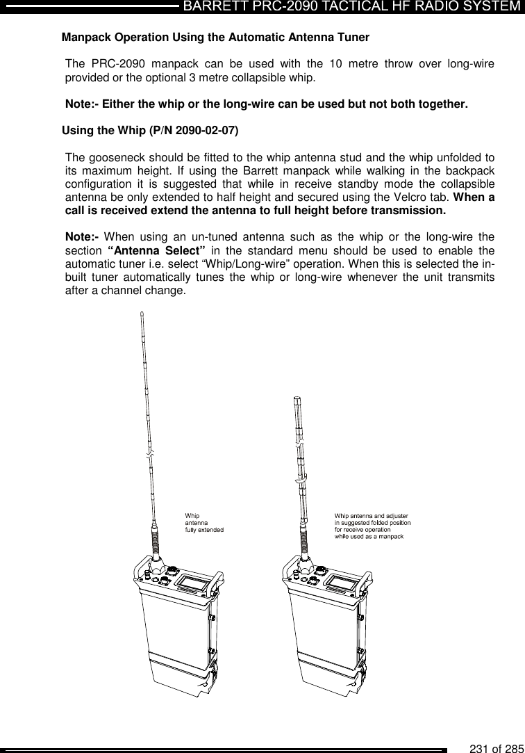          231 of 285               Manpack Operation Using the Automatic Antenna Tuner  The  PRC-2090  manpack  can  be  used  with  the  10  metre  throw  over  long-wire provided or the optional 3 metre collapsible whip.   Note:- Either the whip or the long-wire can be used but not both together.  Using the Whip (P/N 2090-02-07)  The gooseneck should be fitted to the whip antenna stud and the whip unfolded to its  maximum height.  If  using the  Barrett  manpack  while  walking in  the  backpack configuration  it  is  suggested  that  while  in  receive  standby  mode  the  collapsible antenna be only extended to half height and secured using the Velcro tab. When a call is received extend the antenna to full height before transmission.  Note:-  When  using  an  un-tuned  antenna  such  as  the  whip  or  the  long-wire  the section  “Antenna  Select”  in  the  standard  menu  should  be  used  to  enable  the automatic tuner i.e. select “Whip/Long-wire” operation. When this is selected the in-built  tuner  automatically  tunes  the  whip  or  long-wire  whenever the  unit  transmits after a channel change.         