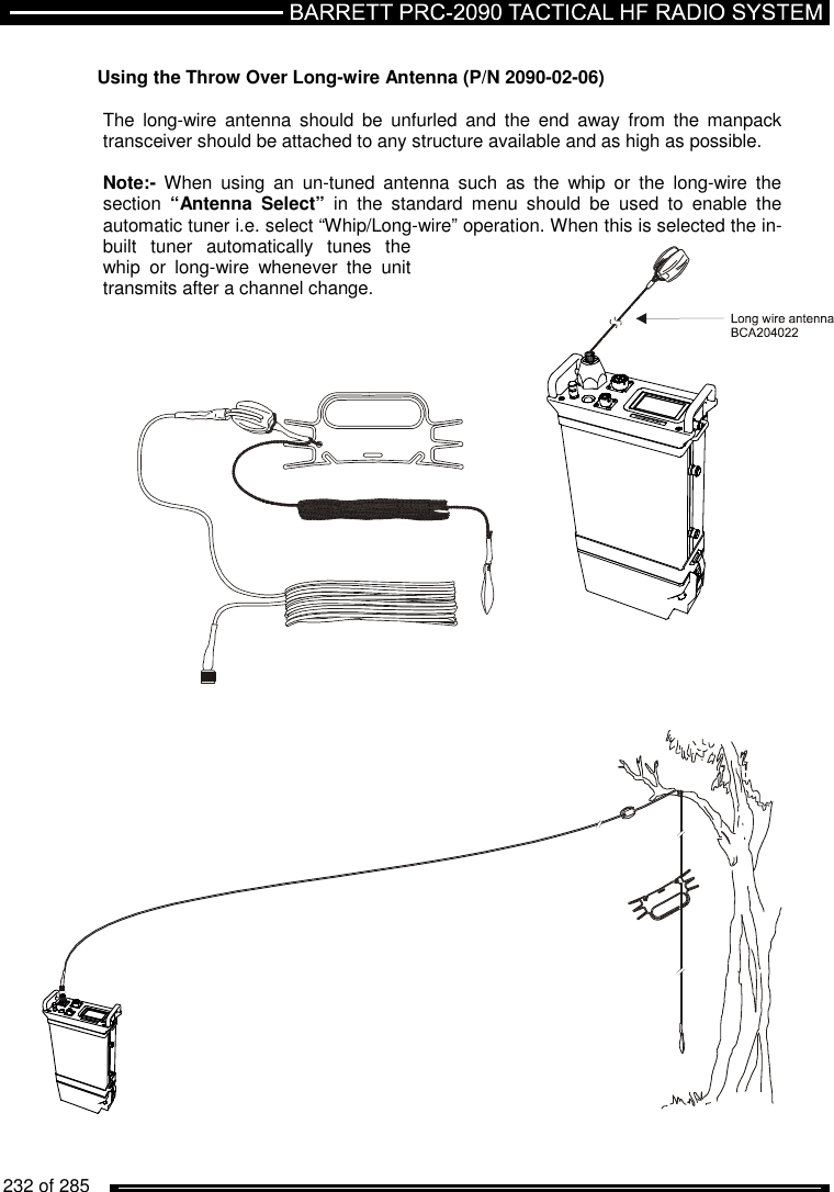   232 of 285           Using the Throw Over Long-wire Antenna (P/N 2090-02-06)  The  long-wire  antenna  should  be  unfurled  and  the  end  away  from  the manpack transceiver should be attached to any structure available and as high as possible.   Note:-  When  using  an  un-tuned  antenna  such  as  the  whip  or  the  long-wire  the section  “Antenna  Select”  in  the  standard  menu  should  be  used  to  enable  the automatic tuner i.e. select “Whip/Long-wire” operation. When this is selected the in-built  tuner  automatically  tunes  the whip  or  long-wire  whenever  the  unit transmits after a channel change.        