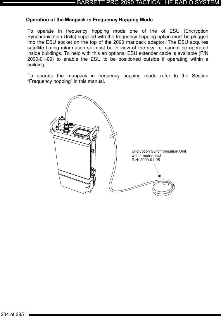   234 of 285           Operation of the Manpack in Frequency Hopping Mode  To  operate  in  frequency  hopping  mode  one  of  the  of  ESU  (Encryption Synchronisation Units) supplied with the frequency hopping option must be plugged into the ESU socket on the top of the 2090 manpack adaptor. The ESU acquires satellite timing information so must  be  in  view of the sky i.e. cannot be  operated inside buildings. To help with this an optional ESU extender cable is available (P/N 2090-01-09)  to  enable  the  ESU  to  be  positioned  outside  if  operating  within  a building.   To  operate  the  manpack  in  frequency  hopping  mode  refer  to  the  Section “Frequency hopping” in this manual.     