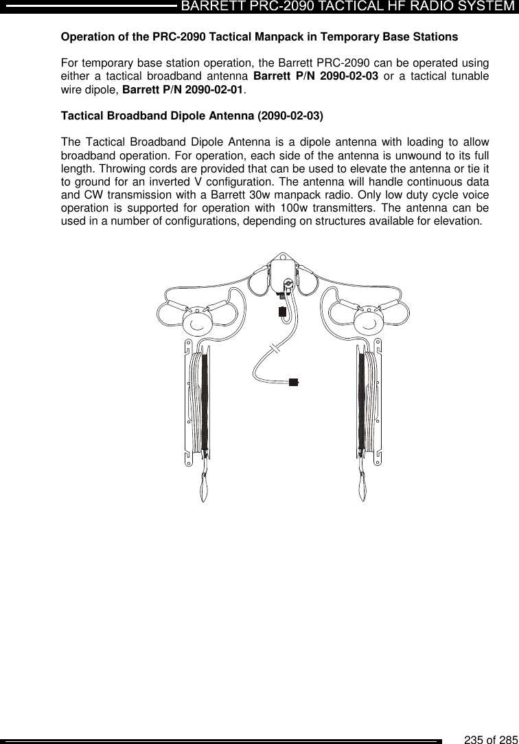          235 of 285               Operation of the PRC-2090 Tactical Manpack in Temporary Base Stations  For temporary base station operation, the Barrett PRC-2090 can be operated using either  a  tactical broadband antenna Barrett P/N 2090-02-03 or  a  tactical  tunable wire dipole, Barrett P/N 2090-02-01.  Tactical Broadband Dipole Antenna (2090-02-03)  The Tactical Broadband Dipole  Antenna is  a  dipole antenna with loading to allow broadband operation. For operation, each side of the antenna is unwound to its full length. Throwing cords are provided that can be used to elevate the antenna or tie it to ground for an inverted V configuration. The antenna will handle continuous data and CW transmission with a Barrett 30w manpack radio. Only low duty cycle voice operation is  supported  for operation  with  100w  transmitters.  The  antenna  can be used in a number of configurations, depending on structures available for elevation.  