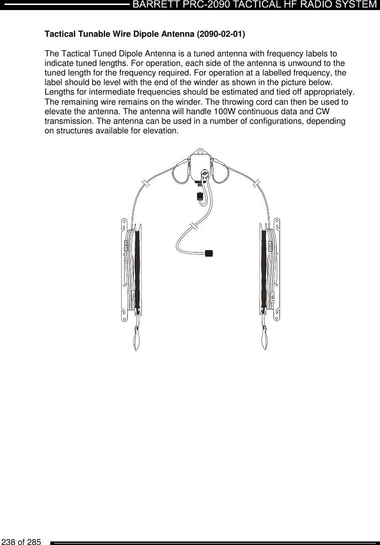   238 of 285           Tactical Tunable Wire Dipole Antenna (2090-02-01)  The Tactical Tuned Dipole Antenna is a tuned antenna with frequency labels to indicate tuned lengths. For operation, each side of the antenna is unwound to the tuned length for the frequency required. For operation at a labelled frequency, the label should be level with the end of the winder as shown in the picture below. Lengths for intermediate frequencies should be estimated and tied off appropriately. The remaining wire remains on the winder. The throwing cord can then be used to elevate the antenna. The antenna will handle 100W continuous data and CW transmission. The antenna can be used in a number of configurations, depending on structures available for elevation.                          
