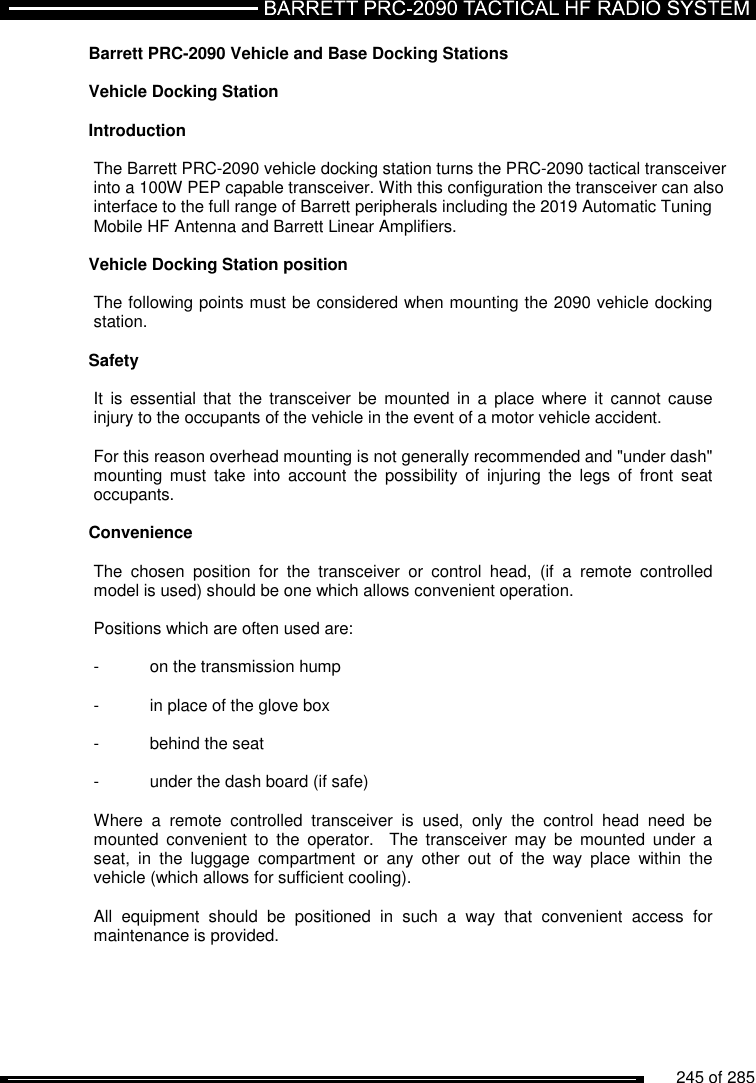          245 of 285               Barrett PRC-2090 Vehicle and Base Docking Stations  Vehicle Docking Station  Introduction  The Barrett PRC-2090 vehicle docking station turns the PRC-2090 tactical transceiver into a 100W PEP capable transceiver. With this configuration the transceiver can also interface to the full range of Barrett peripherals including the 2019 Automatic Tuning Mobile HF Antenna and Barrett Linear Amplifiers.  Vehicle Docking Station position   The following points must be considered when mounting the 2090 vehicle docking station.  Safety   It  is  essential  that  the transceiver be  mounted  in  a  place  where  it  cannot cause injury to the occupants of the vehicle in the event of a motor vehicle accident.  For this reason overhead mounting is not generally recommended and &quot;under dash&quot; mounting  must  take  into  account  the  possibility  of  injuring  the  legs  of  front  seat occupants.  Convenience   The  chosen  position  for  the  transceiver  or  control  head,  (if  a  remote  controlled model is used) should be one which allows convenient operation.  Positions which are often used are:  -  on the transmission hump  -  in place of the glove box  -  behind the seat  -  under the dash board (if safe)  Where  a  remote  controlled  transceiver  is  used,  only  the  control  head  need  be mounted  convenient  to  the  operator.    The  transceiver  may  be  mounted  under  a seat,  in  the  luggage  compartment  or  any  other  out  of  the  way  place  within  the vehicle (which allows for sufficient cooling).  All  equipment  should  be  positioned  in  such  a  way  that  convenient  access  for maintenance is provided.  