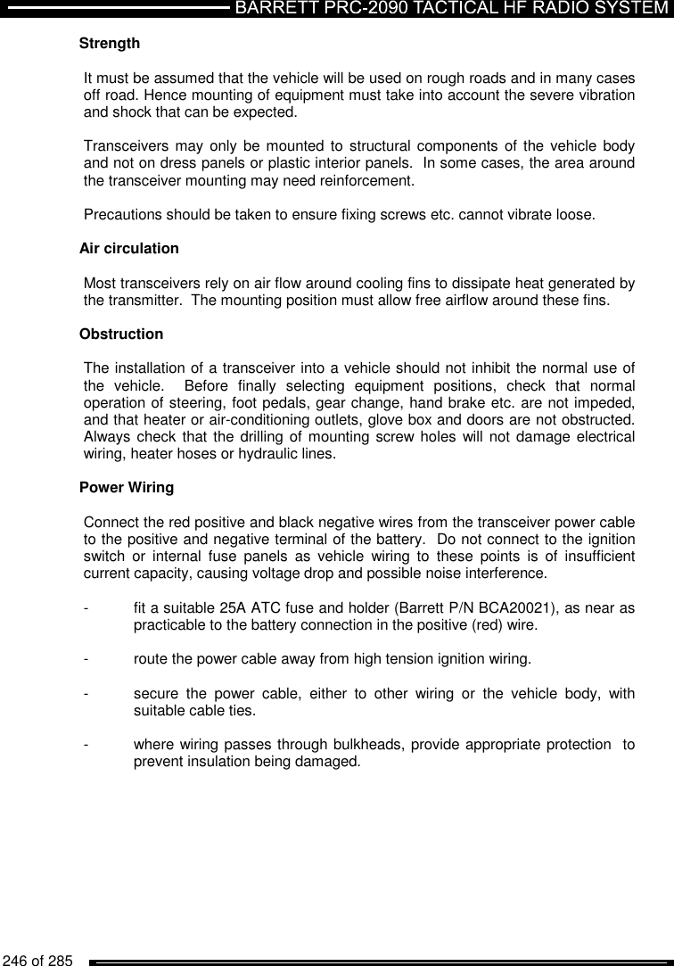  246 of 285          Strength   It must be assumed that the vehicle will be used on rough roads and in many cases off road. Hence mounting of equipment must take into account the severe vibration and shock that can be expected.  Transceivers may only  be mounted to  structural components of the  vehicle  body and not on dress panels or plastic interior panels.  In some cases, the area around the transceiver mounting may need reinforcement.  Precautions should be taken to ensure fixing screws etc. cannot vibrate loose.  Air circulation   Most transceivers rely on air flow around cooling fins to dissipate heat generated by the transmitter.  The mounting position must allow free airflow around these fins.  Obstruction   The installation of a transceiver into a vehicle should not inhibit the normal use of the  vehicle.    Before  finally  selecting  equipment  positions,  check  that  normal operation of steering, foot pedals, gear change, hand brake etc. are not impeded, and that heater or air-conditioning outlets, glove box and doors are not obstructed.  Always check that the  drilling of  mounting screw holes  will not  damage electrical wiring, heater hoses or hydraulic lines.  Power Wiring   Connect the red positive and black negative wires from the transceiver power cable to the positive and negative terminal of the battery.  Do not connect to the ignition switch  or  internal  fuse  panels  as  vehicle  wiring  to  these  points  is  of  insufficient current capacity, causing voltage drop and possible noise interference.  -  fit a suitable 25A ATC fuse and holder (Barrett P/N BCA20021), as near as   practicable to the battery connection in the positive (red) wire.  -  route the power cable away from high tension ignition wiring.   -  secure  the  power  cable,  either  to  other  wiring  or  the  vehicle  body,  with   suitable cable ties.  -  where wiring passes through bulkheads, provide appropriate protection  to   prevent insulation being damaged.  