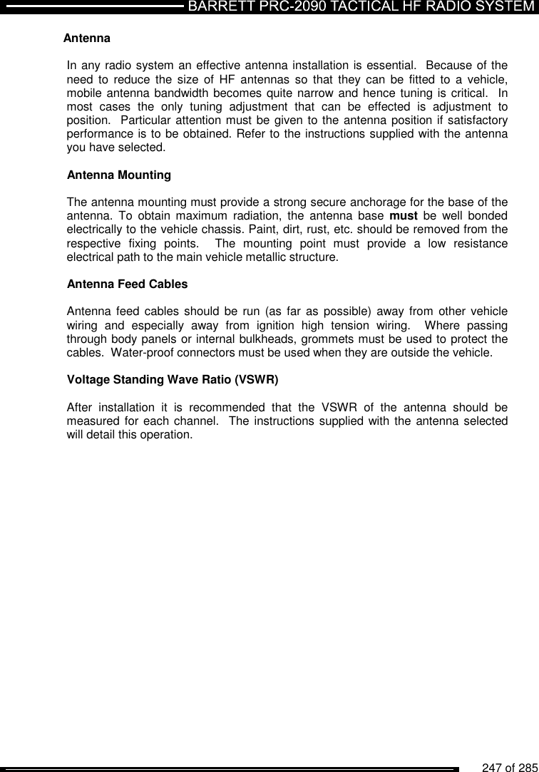          247 of 285               Antenna   In any radio system an effective antenna installation is essential.  Because of the need to  reduce  the  size  of  HF  antennas  so  that  they  can  be  fitted  to  a  vehicle, mobile antenna bandwidth becomes quite narrow and hence tuning is critical.  In most  cases  the  only  tuning  adjustment  that  can  be  effected  is  adjustment  to position.  Particular attention must be given to the antenna position if satisfactory performance is to be obtained. Refer to the instructions supplied with the antenna you have selected.  Antenna Mounting   The antenna mounting must provide a strong secure anchorage for the base of the antenna.  To  obtain  maximum  radiation,  the  antenna  base  must  be  well  bonded electrically to the vehicle chassis. Paint, dirt, rust, etc. should be removed from the respective  fixing  points.    The  mounting  point  must  provide  a  low  resistance electrical path to the main vehicle metallic structure.  Antenna Feed Cables   Antenna feed  cables  should be  run  (as far  as  possible) away from other vehicle wiring  and  especially  away  from  ignition  high  tension  wiring.    Where  passing through body panels or internal bulkheads, grommets must be used to protect the cables.  Water-proof connectors must be used when they are outside the vehicle.  Voltage Standing Wave Ratio (VSWR)   After  installation  it  is  recommended  that  the  VSWR  of  the  antenna  should  be measured for each channel.   The  instructions supplied with the antenna selected will detail this operation.  