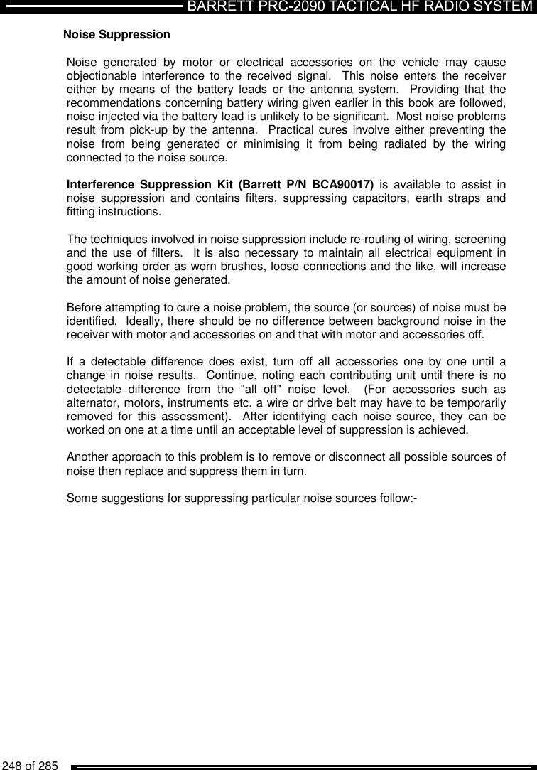   248 of 285          Noise Suppression   Noise  generated  by  motor  or  electrical  accessories  on  the  vehicle  may  cause objectionable  interference  to  the  received  signal.    This  noise  enters  the  receiver either  by  means of  the  battery leads  or  the  antenna  system.    Providing that  the recommendations concerning battery wiring given earlier in this book are followed, noise injected via the battery lead is unlikely to be significant.  Most noise problems result from  pick-up by  the  antenna.  Practical cures involve either preventing the noise  from  being  generated  or  minimising  it  from  being  radiated  by  the  wiring connected to the noise source.  Interference Suppression  Kit  (Barrett  P/N  BCA90017)  is  available  to  assist  in noise  suppression  and  contains  filters,  suppressing  capacitors,  earth  straps  and fitting instructions.  The techniques involved in noise suppression include re-routing of wiring, screening and the use  of filters.  It is also necessary to maintain all  electrical equipment in good working order as worn brushes, loose connections and the like, will increase the amount of noise generated.  Before attempting to cure a noise problem, the source (or sources) of noise must be identified.  Ideally, there should be no difference between background noise in the receiver with motor and accessories on and that with motor and accessories off.    If  a  detectable  difference  does  exist,  turn  off  all  accessories  one  by  one  until  a change in  noise  results.  Continue, noting each  contributing unit until there is no detectable  difference  from  the  &quot;all  off&quot;  noise  level.    (For  accessories  such  as alternator, motors, instruments etc. a wire or drive belt may have to be temporarily removed  for  this  assessment).   After  identifying  each  noise  source,  they  can  be worked on one at a time until an acceptable level of suppression is achieved.  Another approach to this problem is to remove or disconnect all possible sources of noise then replace and suppress them in turn.  Some suggestions for suppressing particular noise sources follow:-  