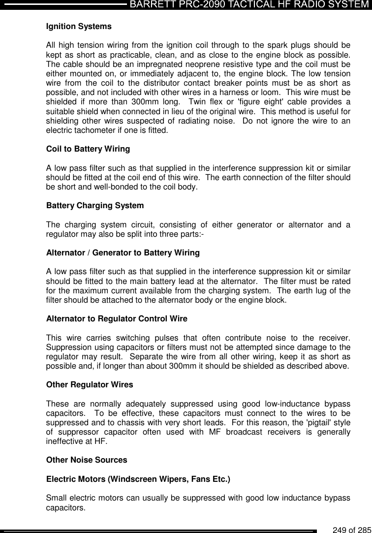          249 of 285               Ignition Systems   All high tension wiring from the ignition coil through to the spark plugs should be kept as short as practicable, clean, and as close to the engine block as possible.  The cable should be an impregnated neoprene resistive type and the coil must be either mounted on, or immediately adjacent to, the engine block. The low tension wire  from  the  coil  to  the  distributor  contact  breaker  points  must  be  as  short  as possible, and not included with other wires in a harness or loom.  This wire must be shielded  if  more  than  300mm  long.    Twin  flex  or  &apos;figure  eight&apos;  cable  provides  a suitable shield when connected in lieu of the original wire.  This method is useful for shielding other  wires suspected of  radiating  noise.    Do  not ignore the  wire to  an electric tachometer if one is fitted.    Coil to Battery Wiring   A low pass filter such as that supplied in the interference suppression kit or similar should be fitted at the coil end of this wire.  The earth connection of the filter should be short and well-bonded to the coil body.  Battery Charging System   The  charging  system  circuit,  consisting  of  either  generator  or  alternator  and  a regulator may also be split into three parts:-  Alternator / Generator to Battery Wiring   A low pass filter such as that supplied in the interference suppression kit or similar should be fitted to the main battery lead at the alternator.  The filter must be rated for the maximum current available from the charging system.  The earth lug of the filter should be attached to the alternator body or the engine block.  Alternator to Regulator Control Wire  This  wire  carries  switching  pulses  that  often  contribute  noise  to  the  receiver.  Suppression using capacitors or filters must not be attempted since damage to the regulator may result.  Separate the wire from all other wiring, keep it  as short as possible and, if longer than about 300mm it should be shielded as described above.  Other Regulator Wires   These  are  normally  adequately  suppressed  using  good  low-inductance  bypass capacitors.    To  be  effective,  these  capacitors  must  connect  to  the  wires  to  be suppressed and to chassis with very short leads.  For this reason, the &apos;pigtail&apos; style of  suppressor  capacitor  often  used  with  MF  broadcast  receivers  is  generally ineffective at HF.  Other Noise Sources   Electric Motors (Windscreen Wipers, Fans Etc.)  Small electric motors can usually be suppressed with good low inductance bypass capacitors.  