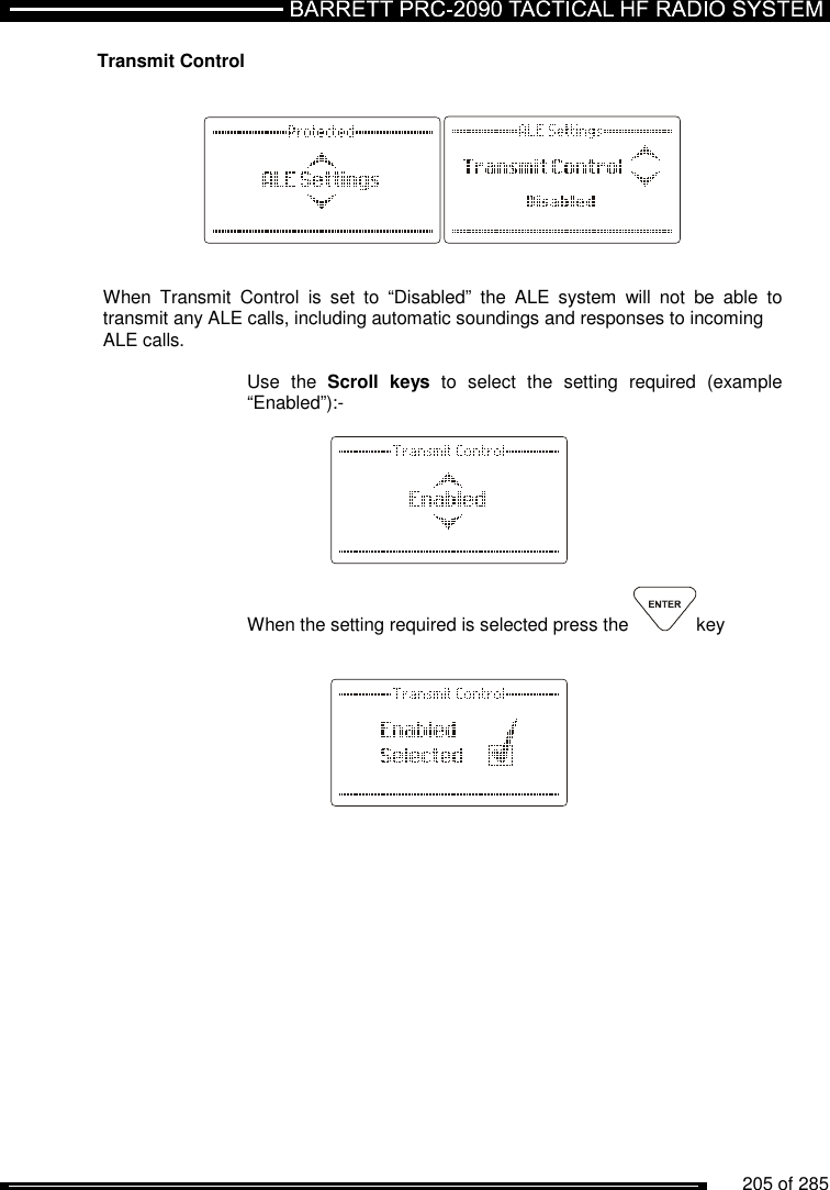          205 of 285                Transmit Control       When  Transmit  Control  is  set  to  “Disabled”  the  ALE  system  will  not  be  able  to transmit any ALE calls, including automatic soundings and responses to incoming  ALE calls.  Use  the  Scroll  keys  to  select  the  setting  required  (example “Enabled”):-      When the setting required is selected press the  key         