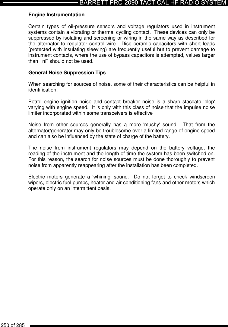   250 of 285          Engine Instrumentation  Certain  types  of  oil-pressure  sensors  and  voltage  regulators  used  in  instrument systems contain a vibrating or thermal cycling contact.  These devices can only be suppressed by isolating and screening or wiring in the same way as described for the alternator  to  regulator control  wire.   Disc  ceramic capacitors with short  leads (protected with insulating sleeving) are frequently useful but to prevent damage to instrument contacts, where the use of bypass capacitors is attempted, values larger than 1nF should not be used.  General Noise Suppression Tips  When searching for sources of noise, some of their characteristics can be helpful in identification:-  Petrol  engine  ignition  noise  and  contact  breaker  noise  is  a  sharp  staccato  &apos;plop&apos; varying with engine speed.  It is only with this class of noise that the impulse noise limiter incorporated within some transceivers is effective  Noise  from  other  sources  generally  has  a  more  &apos;mushy&apos;  sound.    That  from  the alternator/generator may only be troublesome over a limited range of engine speed and can also be influenced by the state of charge of the battery.  The  noise  from  instrument  regulators  may  depend  on  the  battery  voltage,  the reading of the instrument and the length of time the system has been switched on.  For this reason, the search for noise sources must be done thoroughly to prevent noise from apparently reappearing after the installation has been completed.  Electric  motors  generate  a  &apos;whining&apos;  sound.    Do  not  forget  to  check  windscreen wipers, electric fuel pumps, heater and air conditioning fans and other motors which operate only on an intermittent basis.       