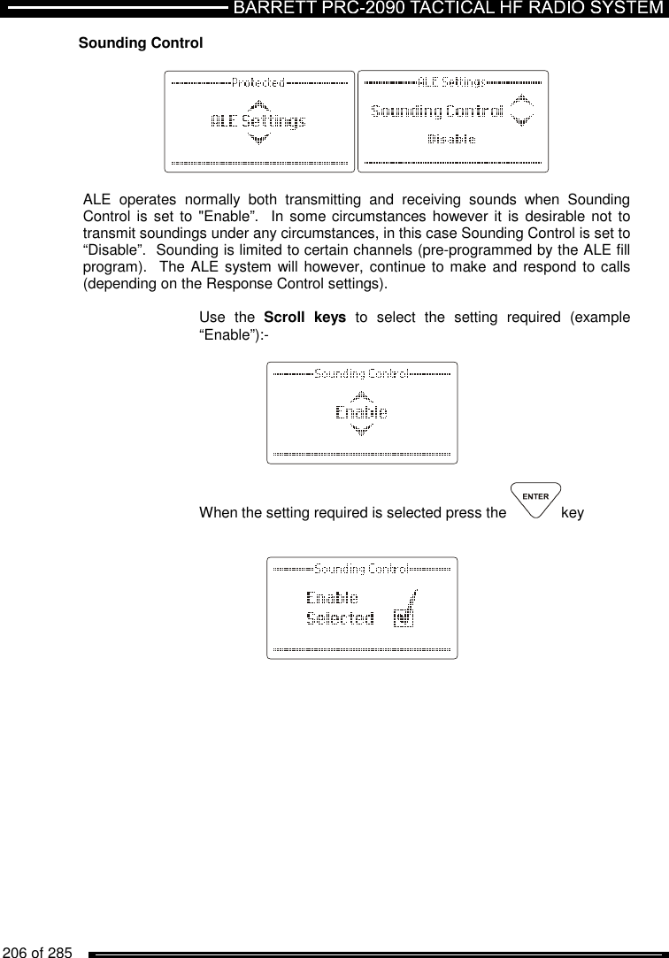   206 of 285          Sounding Control     ALE  operates  normally  both  transmitting  and  receiving  sounds  when  Sounding Control is set to  &quot;Enable”.  In some circumstances however it is desirable not to transmit soundings under any circumstances, in this case Sounding Control is set to “Disable”.  Sounding is limited to certain channels (pre-programmed by the ALE fill program).   The ALE system will however, continue to make and respond to calls (depending on the Response Control settings).  Use  the  Scroll  keys  to  select  the  setting  required  (example “Enable”):-      When the setting required is selected press the  key          
